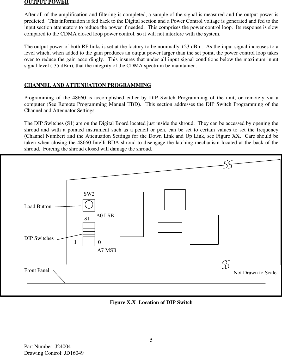 5Part Number: J24004Drawing Control: JD16049OUTPUT POWERAfter all of the amplification and filtering is completed, a sample of the signal is measured and the output power ispredicted.  This information is fed back to the Digital section and a Power Control voltage is generated and fed to theinput section attenuators to reduce the power if needed.  This comprises the power control loop.  Its response is slowcompared to the CDMA closed loop power control, so it will not interfere with the system.The output power of both RF links is set at the factory to be nominally +23 dBm.  As the input signal increases to alevel which, when added to the gain produces an output power larger than the set point, the power control loop takesover to reduce the gain accordingly.  This insures that under all input signal conditions below the maximum inputsignal level (-35 dBm), that the integrity of the CDMA spectrum be maintained.CHANNEL AND ATTENUATION PROGRAMMINGProgramming of the 48660 is accomplished either by DIP Switch Programming of the unit, or remotely via acomputer (See Remote Programming Manual TBD).  This section addresses the DIP Switch Programming of theChannel and Attenuator Settings.The DIP Switches (S1) are on the Digital Board located just inside the shroud.  They can be accessed by opening theshroud and with a pointed instrument such as a pencil or pen, can be set to certain values to set the frequency(Channel Number) and the Attenuation Settings for the Down Link and Up Link, see Figure XX.  Care should betaken when closing the 48660 Intelli BDA shroud to disengage the latching mechanism located at the back of theshroud.  Forcing the shroud closed will damage the shroud.Load ButtonDIP SwitchesFront PanelFigure X.X  Location of DIP SwitchA7 MSBA0 LSB1100SW2S1Not Drawn to Scale