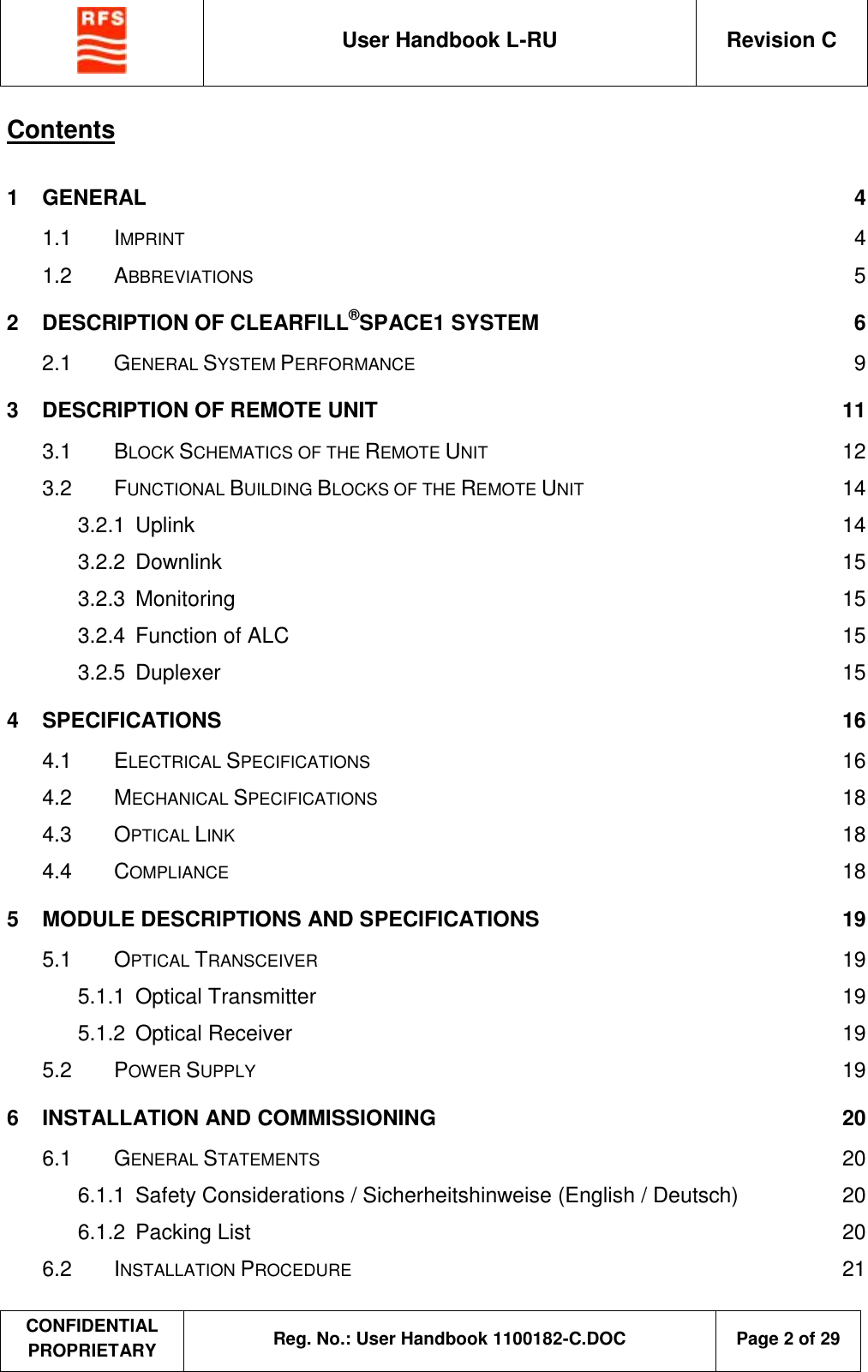  User Handbook L-RU  Revision C  CONFIDENTIAL PROPRIETARY Reg. No.: User Handbook 1100182-C.DOC   Page 2 of 29  Contents  1 GENERAL  4 1.1 IMPRINT  4 1.2 ABBREVIATIONS  5 2 DESCRIPTION OF CLEARFILL®SPACE1 SYSTEM  6 2.1 GENERAL SYSTEM PERFORMANCE  9 3 DESCRIPTION OF REMOTE UNIT  11 3.1 BLOCK SCHEMATICS OF THE REMOTE UNIT 12 3.2 FUNCTIONAL BUILDING BLOCKS OF THE REMOTE UNIT  14 3.2.1 Uplink  14 3.2.2 Downlink  15 3.2.3 Monitoring  15 3.2.4 Function of ALC  15 3.2.5 Duplexer  15 4 SPECIFICATIONS  16 4.1 ELECTRICAL SPECIFICATIONS  16 4.2 MECHANICAL SPECIFICATIONS  18 4.3 OPTICAL LINK  18 4.4 COMPLIANCE  18 5 MODULE DESCRIPTIONS AND SPECIFICATIONS  19 5.1 OPTICAL TRANSCEIVER  19 5.1.1 Optical Transmitter  19 5.1.2 Optical Receiver  19 5.2 POWER SUPPLY  19 6 INSTALLATION AND COMMISSIONING  20 6.1 GENERAL STATEMENTS  20 6.1.1 Safety Considerations / Sicherheitshinweise (English / Deutsch)  20 6.1.2 Packing List  20 6.2 INSTALLATION PROCEDURE  21 