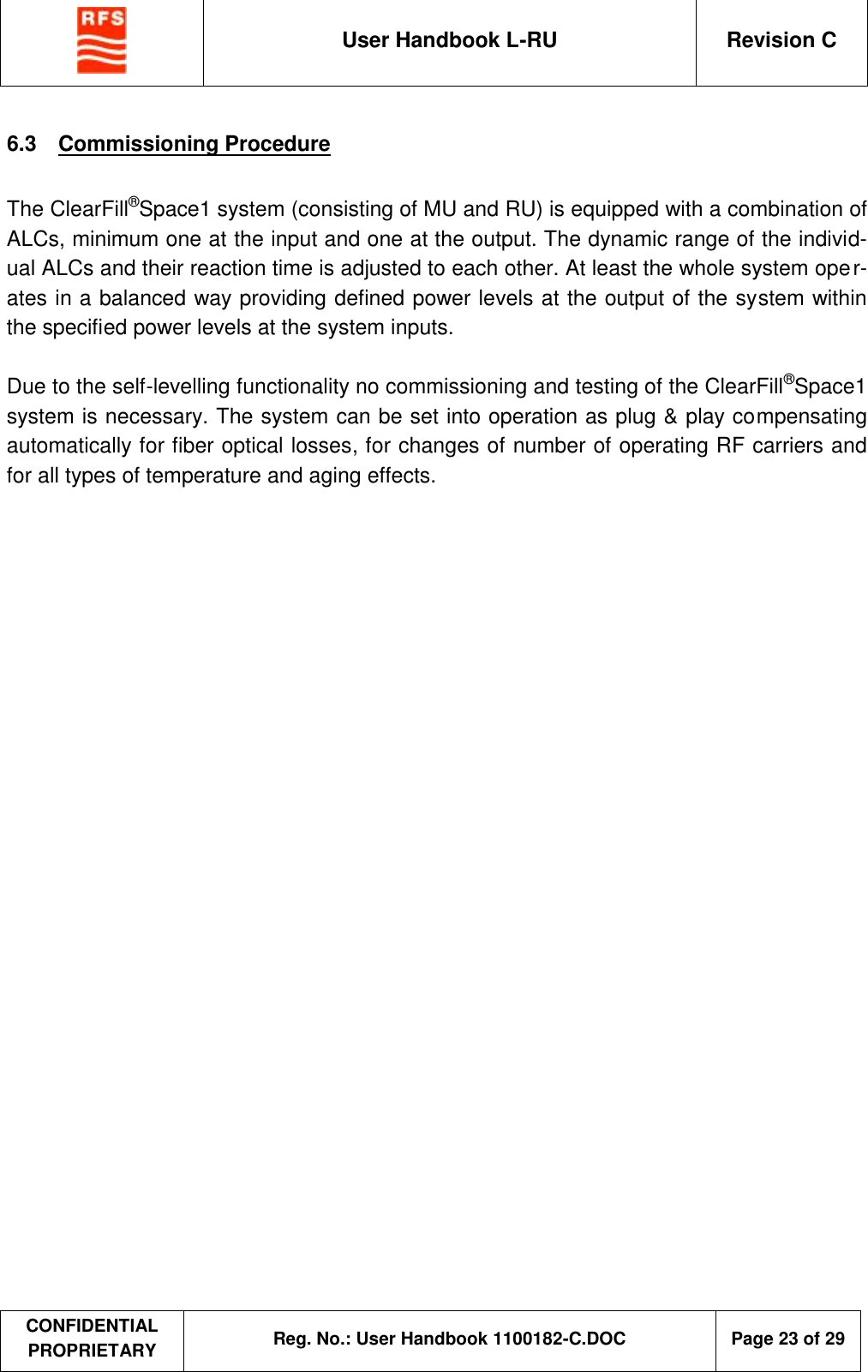  User Handbook L-RU  Revision C  CONFIDENTIAL PROPRIETARY Reg. No.: User Handbook 1100182-C.DOC   Page 23 of 29  6.3  Commissioning Procedure  The ClearFill®Space1 system (consisting of MU and RU) is equipped with a combination of ALCs, minimum one at the input and one at the output. The dynamic range of the individ-ual ALCs and their reaction time is adjusted to each other. At least the whole system oper-ates in a balanced way providing defined power levels at the output of the system within the specified power levels at the system inputs.  Due to the self-levelling functionality no commissioning and testing of the ClearFill®Space1 system is necessary. The system can be set into operation as plug &amp; play compensating automatically for fiber optical losses, for changes of number of operating RF carriers and for all types of temperature and aging effects.  