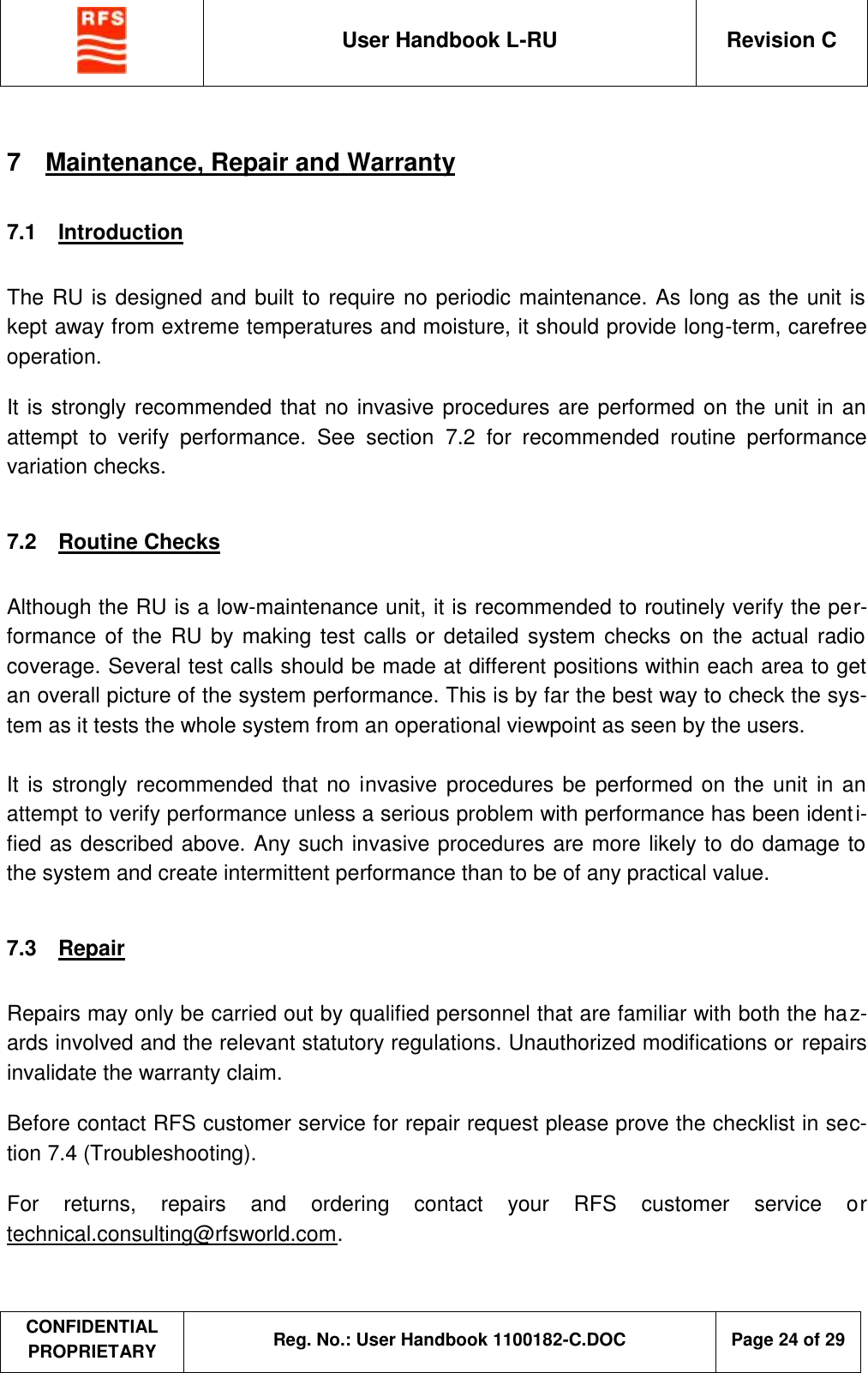  User Handbook L-RU  Revision C  CONFIDENTIAL PROPRIETARY Reg. No.: User Handbook 1100182-C.DOC   Page 24 of 29  7  Maintenance, Repair and Warranty 7.1  Introduction  The RU is designed and built to require no periodic maintenance. As long as the unit is kept away from extreme temperatures and moisture, it should provide long-term, carefree operation. It is strongly recommended that no invasive procedures are performed on the unit in an attempt to verify performance. See section  7.2 for recommended routine performance variation checks.  7.2  Routine Checks  Although the RU is a low-maintenance unit, it is recommended to routinely verify the per-formance of the RU by making test calls or detailed system checks on the actual radio coverage. Several test calls should be made at different positions within each area to get an overall picture of the system performance. This is by far the best way to check the sys-tem as it tests the whole system from an operational viewpoint as seen by the users.  It is strongly recommended that no invasive procedures be performed on the unit in an attempt to verify performance unless a serious problem with performance has been identi-fied as described above. Any such invasive procedures are more likely to do damage to the system and create intermittent performance than to be of any practical value.  7.3  Repair   Repairs may only be carried out by qualified personnel that are familiar with both the haz-ards involved and the relevant statutory regulations. Unauthorized modifications or repairs invalidate the warranty claim. Before contact RFS customer service for repair request please prove the checklist in sec-tion 7.4 (Troubleshooting).   For returns, repairs and ordering contact your RFS customer service or technical.consulting@rfsworld.com.   