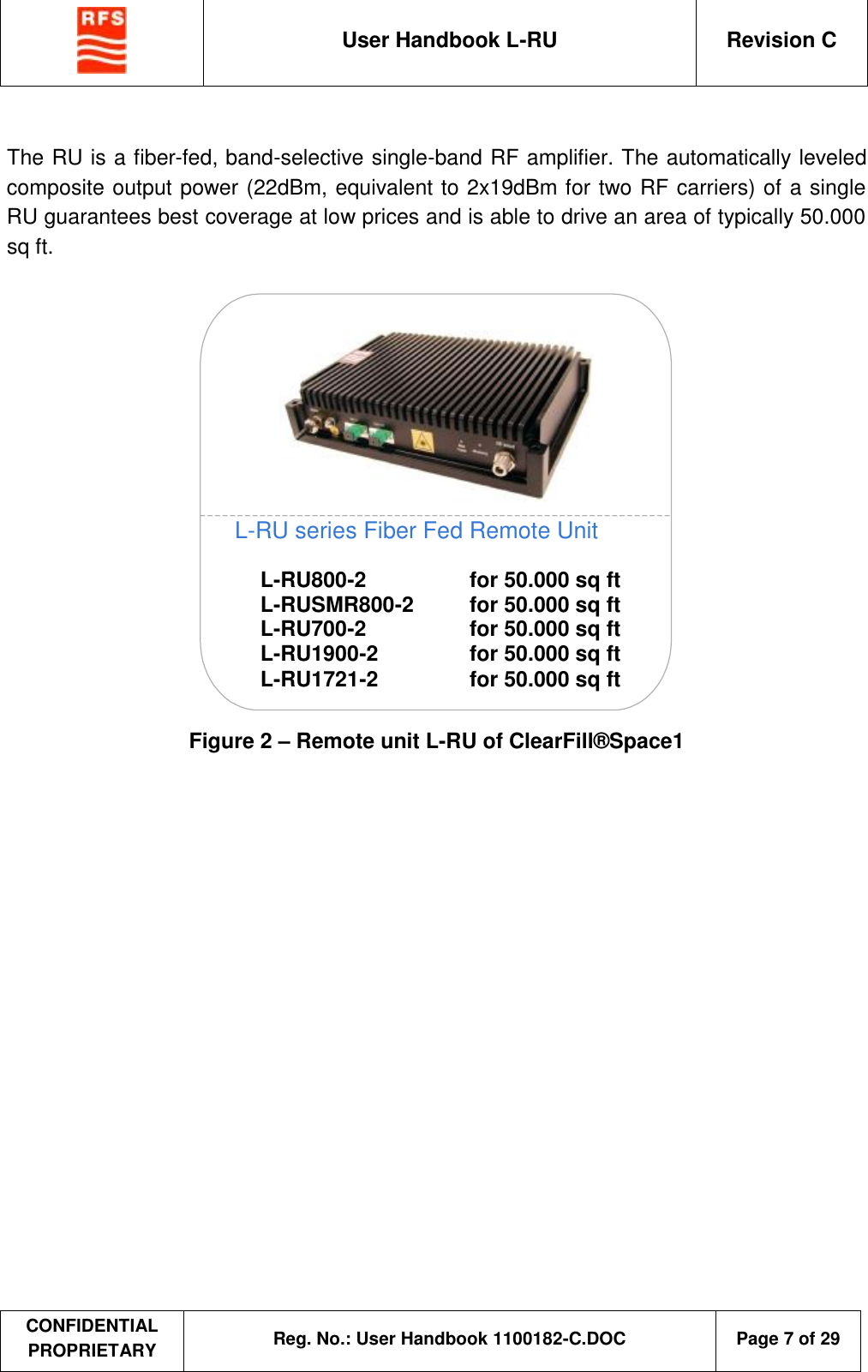  User Handbook L-RU  Revision C  CONFIDENTIAL PROPRIETARY Reg. No.: User Handbook 1100182-C.DOC   Page 7 of 29   The RU is a fiber-fed, band-selective single-band RF amplifier. The automatically leveled composite output power (22dBm, equivalent to 2x19dBm for two RF carriers) of a single RU guarantees best coverage at low prices and is able to drive an area of typically 50.000 sq ft.  L-RU800-2 L-RUSMR800-2 L-RU700-2 L-RU1900-2 L-RU1721-2 for 50.000 sq ft for 50.000 sq ft for 50.000 sq ft for 50.000 sq ft for 50.000 sq ft L-RU series Fiber Fed Remote Unit  Figure 2 – Remote unit L-RU of ClearFill®Space1  