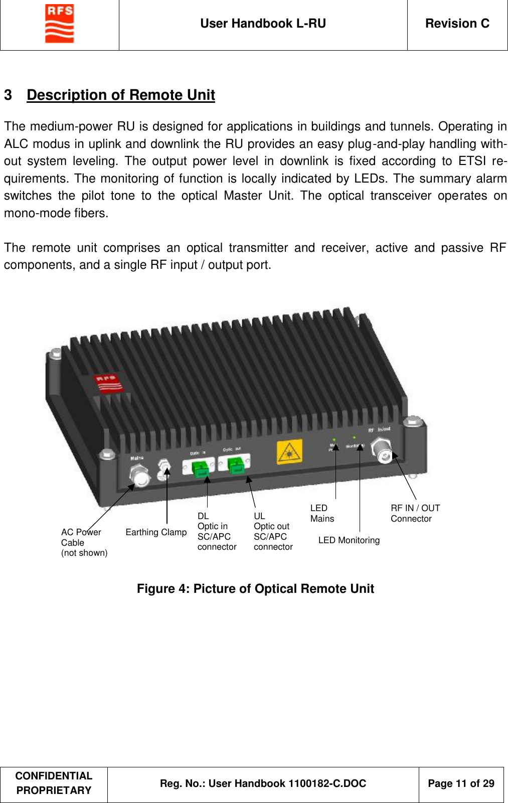  User Handbook L-RU  Revision C  CONFIDENTIAL PROPRIETARY Reg. No.: User Handbook 1100182-C.DOC   Page 11 of 29  3  Description of Remote Unit  The medium-power RU is designed for applications in buildings and tunnels. Operating in ALC modus in uplink and downlink the RU provides an easy plug-and-play handling with-out system leveling. The output power level in downlink is fixed according to ETSI re-quirements. The monitoring of function is locally indicated by LEDs. The summary alarm switches the pilot tone to the optical Master Unit. The optical transceiver operates on mono-mode fibers.  The remote unit comprises an optical transmitter and receiver, active and passive RF components, and a single RF input / output port.     RF IN / OUT Connector LED Monitoring AC Power Cable (not shown) Earthing Clamp DL Optic in SC/APC connector UL Optic out SC/APC connector LED Mains  Figure 4: Picture of Optical Remote Unit 