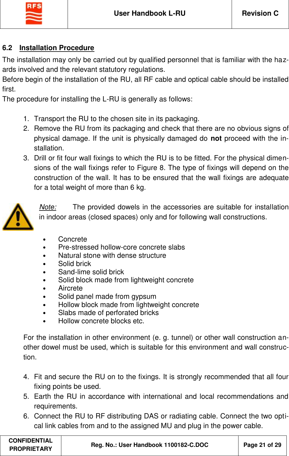  User Handbook L-RU  Revision C  CONFIDENTIAL PROPRIETARY Reg. No.: User Handbook 1100182-C.DOC   Page 21 of 29  6.2  Installation Procedure The installation may only be carried out by qualified personnel that is familiar with the haz-ards involved and the relevant statutory regulations. Before begin of the installation of the RU, all RF cable and optical cable should be installed first. The procedure for installing the L-RU is generally as follows:  1.  Transport the RU to the chosen site in its packaging. 2.  Remove the RU from its packaging and check that there are no obvious signs of physical damage. If the unit is physically damaged do not proceed with the in-stallation. 3.  Drill or fit four wall fixings to which the RU is to be fitted. For the physical dimen-sions of the wall fixings refer to Figure 8. The type of fixings will depend on the construction of the wall. It has to be ensured that the wall fixings are adequate for a total weight of more than 6 kg.  Note: The provided dowels in the accessories are suitable for installation in indoor areas (closed spaces) only and for following wall constructions.  • Concrete  • Pre-stressed hollow-core concrete slabs  • Natural stone with dense structure  • Solid brick  • Sand-lime solid brick  • Solid block made from lightweight concrete  • Aircrete  • Solid panel made from gypsum  • Hollow block made from lightweight concrete  • Slabs made of perforated bricks  • Hollow concrete blocks etc.  For the installation in other environment (e. g. tunnel) or other wall construction an-other dowel must be used, which is suitable for this environment and wall construc-tion.  4.  Fit and secure the RU on to the fixings. It is strongly recommended that all four fixing points be used.  5.  Earth the RU in accordance with international and local recommendations and requirements. 6.  Connect the RU to RF distributing DAS or radiating cable. Connect the two opti-cal link cables from and to the assigned MU and plug in the power cable. 