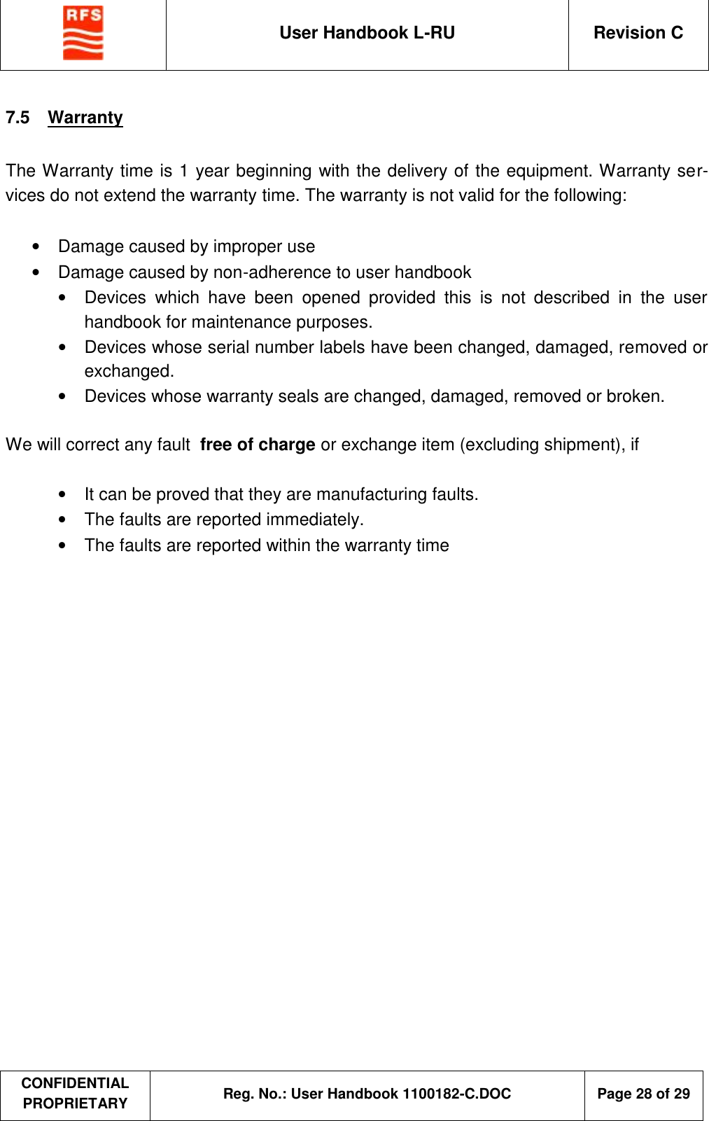  User Handbook L-RU  Revision C  CONFIDENTIAL PROPRIETARY Reg. No.: User Handbook 1100182-C.DOC   Page 28 of 29  7.5  Warranty  The Warranty time is 1 year beginning with the delivery of the equipment. Warranty ser-vices do not extend the warranty time. The warranty is not valid for the following:  •  Damage caused by improper use •  Damage caused by non-adherence to user handbook •  Devices which have been opened provided this is not described in the user handbook for maintenance purposes. •  Devices whose serial number labels have been changed, damaged, removed or exchanged. •  Devices whose warranty seals are changed, damaged, removed or broken.  We will correct any fault  free of charge or exchange item (excluding shipment), if  • It can be proved that they are manufacturing faults. • The faults are reported immediately. • The faults are reported within the warranty time    