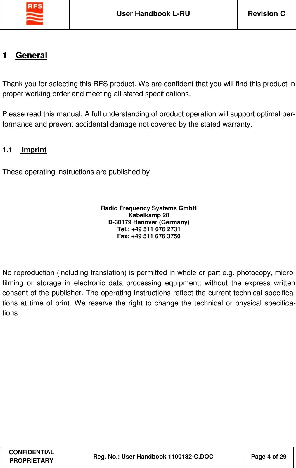  User Handbook L-RU  Revision C  CONFIDENTIAL PROPRIETARY Reg. No.: User Handbook 1100182-C.DOC   Page 4 of 29  1  General  Thank you for selecting this RFS product. We are confident that you will find this product in proper working order and meeting all stated specifications.  Please read this manual. A full understanding of product operation will support optimal per-formance and prevent accidental damage not covered by the stated warranty.  1.1   Imprint  These operating instructions are published by           No reproduction (including translation) is permitted in whole or part e.g. photocopy, micro-filming or storage in electronic data processing equipment, without the express written consent of the publisher. The operating instructions reflect the current technical specifica-tions at time of print. We reserve the right to change the technical or physical specifica-tions.  Radio Frequency Systems GmbH Kabelkamp 20 D-30179 Hanover (Germany) Tel.: +49 511 676 2731 Fax: +49 511 676 3750 