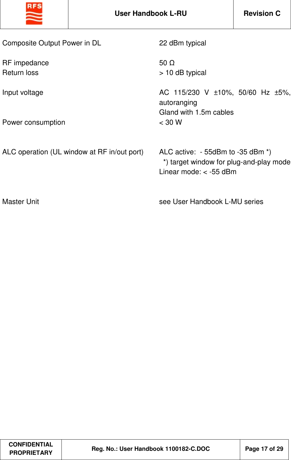  User Handbook L-RU  Revision C  CONFIDENTIAL PROPRIETARY Reg. No.: User Handbook 1100182-C.DOC   Page 17 of 29  Composite Output Power in DL    22 dBm typical  RF impedance    50 Ω Return loss    &gt; 10 dB typical  Input voltage     AC 115/230 V  ±10%, 50/60 Hz  ±5%, autoranging     Gland with 1.5m cables Power consumption  &lt; 30 W   ALC operation (UL window at RF in/out port)  ALC active:  - 55dBm to -35 dBm *)         *) target window for plug-and-play mode       Linear mode: &lt; -55 dBm   Master Unit    see User Handbook L-MU series 