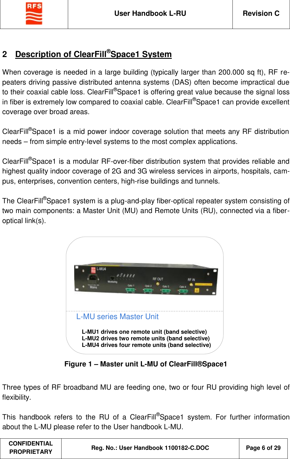  User Handbook L-RU  Revision C  CONFIDENTIAL PROPRIETARY Reg. No.: User Handbook 1100182-C.DOC   Page 6 of 29  2  Description of ClearFill®Space1 System When coverage is needed in a large building (typically larger than 200.000 sq ft), RF re-peaters driving passive distributed antenna systems (DAS) often become impractical due to their coaxial cable loss. ClearFill®Space1 is offering great value because the signal loss in fiber is extremely low compared to coaxial cable. ClearFill®Space1 can provide excellent coverage over broad areas.  ClearFill®Space1 is a mid power indoor coverage solution that meets any RF distribution needs – from simple entry-level systems to the most complex applications.   ClearFill®Space1 is a modular RF-over-fiber distribution system that provides reliable and highest quality indoor coverage of 2G and 3G wireless services in airports, hospitals, cam-pus, enterprises, convention centers, high-rise buildings and tunnels.   The ClearFill®Space1 system is a plug-and-play fiber-optical repeater system consisting of two main components: a Master Unit (MU) and Remote Units (RU), connected via a fiber-optical link(s).   L-MU series Master Unit L-MU1 drives one remote unit (band selective) L-MU2 drives two remote units (band selective) L-MU4 drives four remote units (band selective)   Figure 1 – Master unit L-MU of ClearFill®Space1  Three types of RF broadband MU are feeding one, two or four RU providing high level of flexibility.  This handbook refers to the RU of a ClearFill®Space1 system. For further information about the L-MU please refer to the User handbook L-MU. 