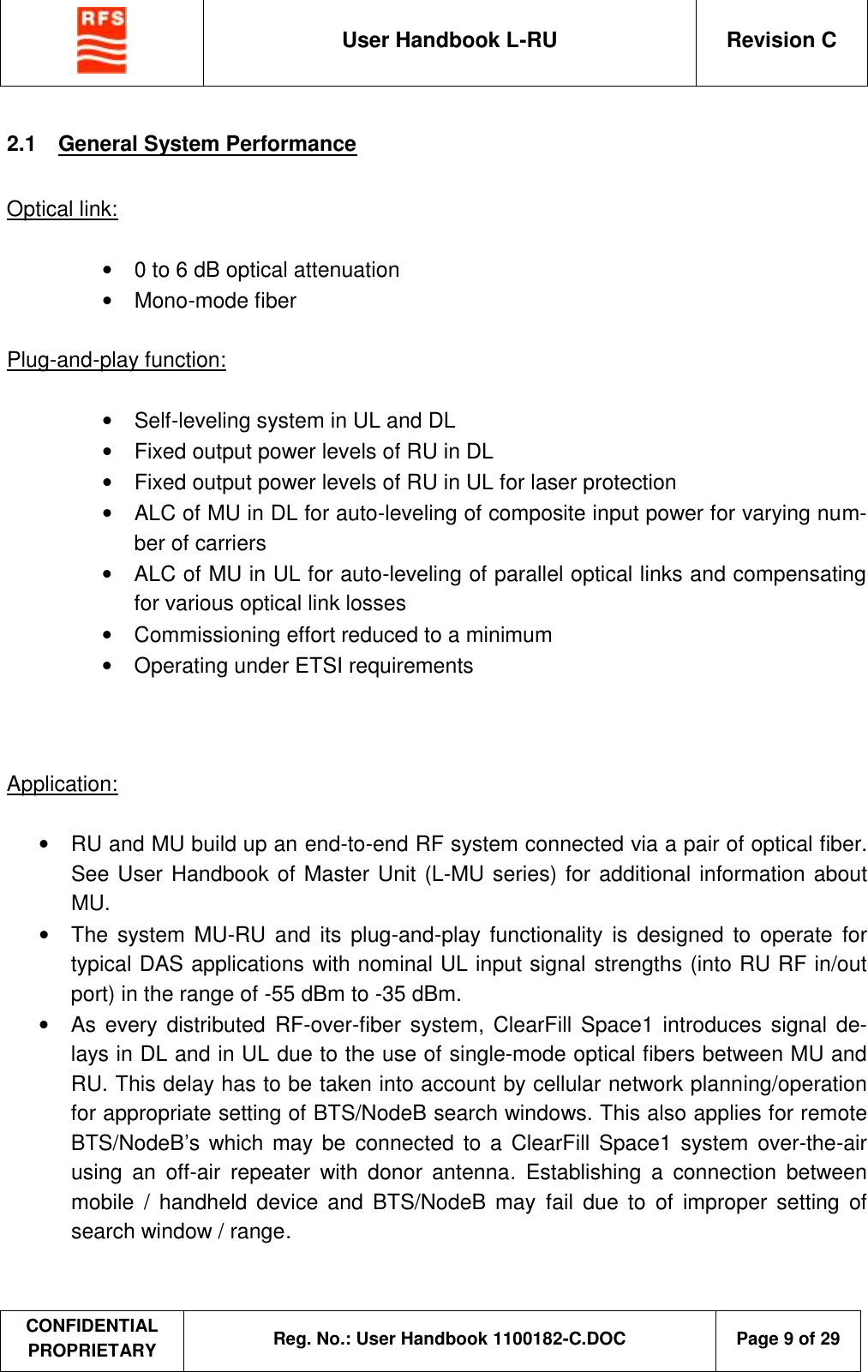  User Handbook L-RU  Revision C  CONFIDENTIAL PROPRIETARY Reg. No.: User Handbook 1100182-C.DOC   Page 9 of 29  2.1  General System Performance  Optical link:  •  0 to 6 dB optical attenuation •  Mono-mode fiber  Plug-and-play function:  •  Self-leveling system in UL and DL •  Fixed output power levels of RU in DL •  Fixed output power levels of RU in UL for laser protection •  ALC of MU in DL for auto-leveling of composite input power for varying num-ber of carriers •  ALC of MU in UL for auto-leveling of parallel optical links and compensating for various optical link losses •  Commissioning effort reduced to a minimum •  Operating under ETSI requirements    Application:  •  RU and MU build up an end-to-end RF system connected via a pair of optical fiber. See User Handbook of Master Unit (L-MU series) for additional information about MU. • The system MU-RU and its plug-and-play functionality  is designed to operate for typical DAS applications with nominal UL input signal strengths (into RU RF in/out port) in the range of -55 dBm to -35 dBm.  •  As every  distributed  RF-over-fiber system, ClearFill Space1 introduces signal de-lays in DL and in UL due to the use of single-mode optical fibers between MU and RU. This delay has to be taken into account by cellular network planning/operation for appropriate setting of BTS/NodeB search windows. This also applies for remote BTS/NodeB’s  which may be  connected to a  ClearFill Space1 system over-the-air using an off-air repeater with donor antenna.  Establishing a connection  between mobile  / handheld device and BTS/NodeB may  fail due to of improper setting of search window / range.      