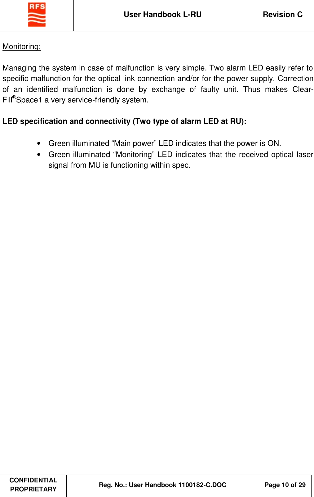  User Handbook L-RU  Revision C  CONFIDENTIAL PROPRIETARY Reg. No.: User Handbook 1100182-C.DOC   Page 10 of 29  Monitoring:  Managing the system in case of malfunction is very simple. Two alarm LED easily refer to specific malfunction for the optical link connection and/or for the power supply. Correction of an identified malfunction is done by exchange of faulty unit. Thus makes Clear-Fill®Space1 a very service-friendly system.  LED specification and connectivity (Two type of alarm LED at RU):  •  Green illuminated “Main power” LED indicates that the power is ON. •  Green illuminated “Monitoring” LED indicates that the received optical laser signal from MU is functioning within spec.   