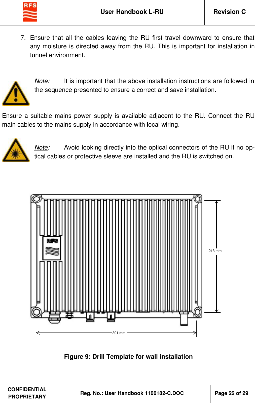  User Handbook L-RU  Revision C  CONFIDENTIAL PROPRIETARY Reg. No.: User Handbook 1100182-C.DOC   Page 22 of 29  7.  Ensure that all the cables leaving the RU first travel downward to ensure that any moisture is directed away from the RU. This is important for installation in tunnel environment.    Note:  It is important that the above installation instructions are followed in the sequence presented to ensure a correct and save installation.   Ensure a suitable mains power  supply is available adjacent to the RU. Connect the RU main cables to the mains supply in accordance with local wiring.   Note:   Avoid looking directly into the optical connectors of the RU if no op-tical cables or protective sleeve are installed and the RU is switched on.      213 mm 301 mm  Figure 9: Drill Template for wall installation 