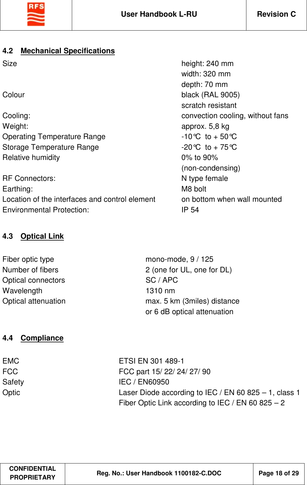  User Handbook L-RU  Revision C  CONFIDENTIAL PROPRIETARY Reg. No.: User Handbook 1100182-C.DOC   Page 18 of 29  4.2  Mechanical Specifications Size      height: 240 mm       width: 320 mm       depth: 70 mm Colour      black (RAL 9005)       scratch resistant Cooling:      convection cooling, without fans Weight:      approx. 5,8 kg Operating Temperature Range    -10°C  to + 50°C Storage Temperature Range    -20°C  to + 75°C Relative humidity     0% to 90%        (non-condensing) RF Connectors:    N type female Earthing:      M8 bolt Location of the interfaces and control element  on bottom when wall mounted Environmental Protection:     IP 54   4.3  Optical Link  Fiber optic type  mono-mode, 9 / 125 Number of fibers  2 (one for UL, one for DL) Optical connectors  SC / APC Wavelength  1310 nm Optical attenuation  max. 5 km (3miles) distance  or 6 dB optical attenuation  4.4  Compliance  EMC    ETSI EN 301 489-1 FCC    FCC part 15/ 22/ 24/ 27/ 90 Safety     IEC / EN60950 Optic    Laser Diode according to IEC / EN 60 825 – 1, class 1     Fiber Optic Link according to IEC / EN 60 825 – 2 