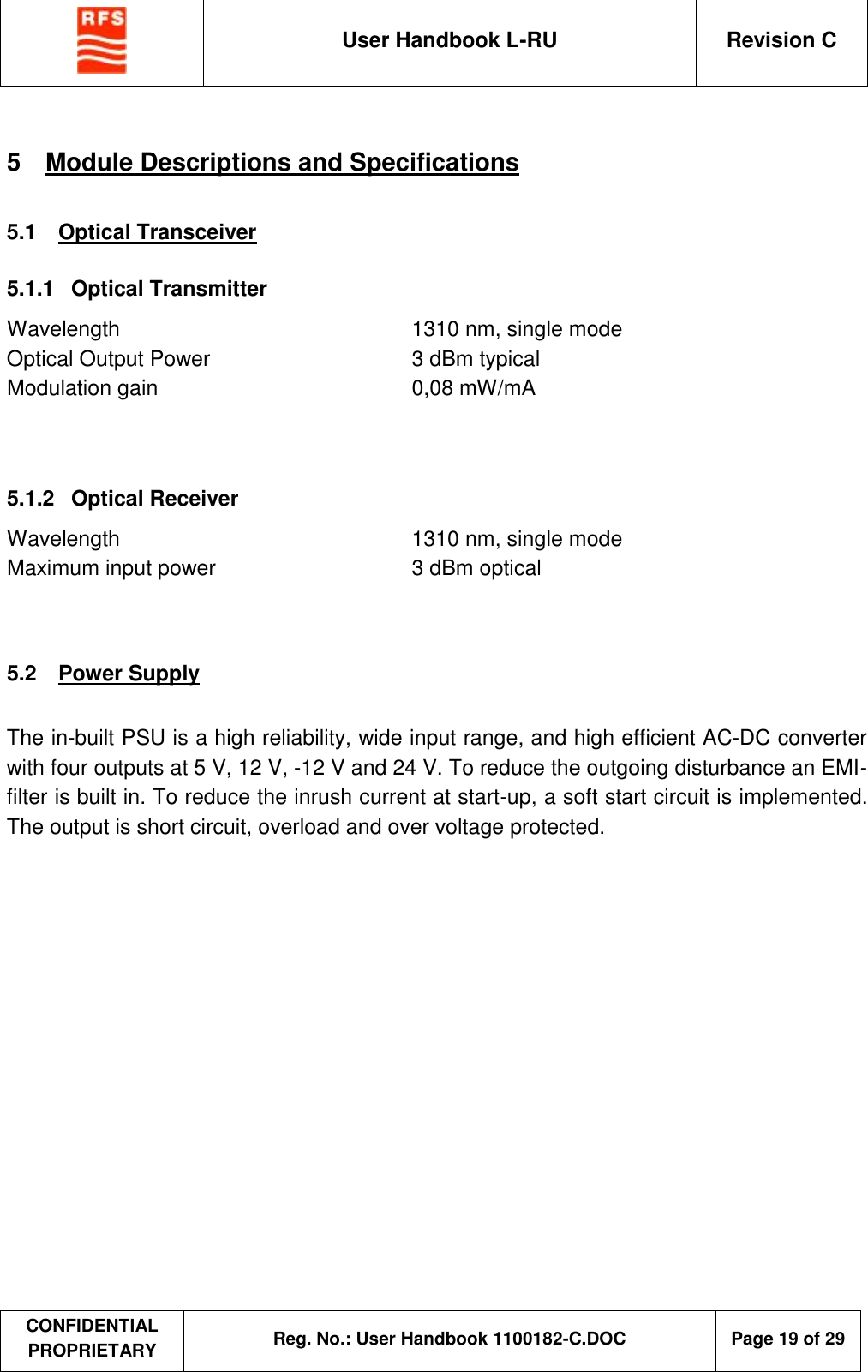  User Handbook L-RU  Revision C  CONFIDENTIAL PROPRIETARY Reg. No.: User Handbook 1100182-C.DOC   Page 19 of 29  5  Module Descriptions and Specifications 5.1  Optical Transceiver 5.1.1  Optical Transmitter Wavelength  1310 nm, single mode Optical Output Power  3 dBm typical Modulation gain  0,08 mW/mA   5.1.2  Optical Receiver Wavelength  1310 nm, single mode Maximum input power  3 dBm optical   5.2  Power Supply  The in-built PSU is a high reliability, wide input range, and high efficient AC-DC converter with four outputs at 5 V, 12 V, -12 V and 24 V. To reduce the outgoing disturbance an EMI-filter is built in. To reduce the inrush current at start-up, a soft start circuit is implemented. The output is short circuit, overload and over voltage protected. 