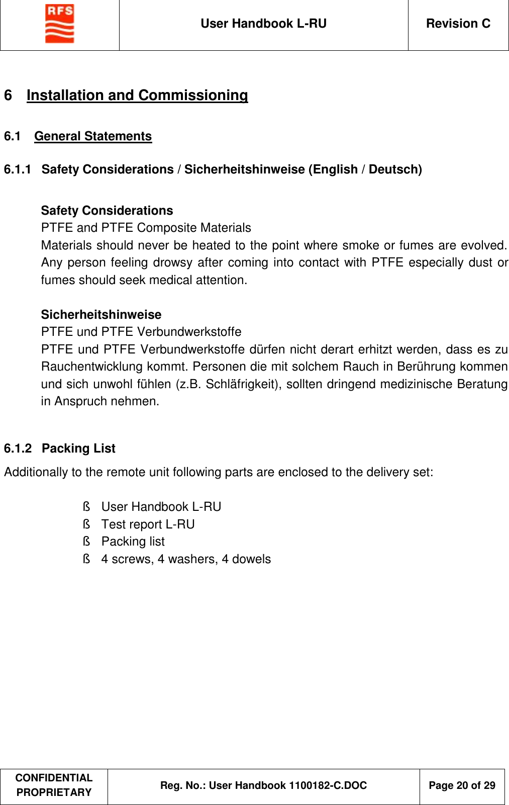  User Handbook L-RU  Revision C  CONFIDENTIAL PROPRIETARY Reg. No.: User Handbook 1100182-C.DOC   Page 20 of 29  6  Installation and Commissioning 6.1  General Statements 6.1.1  Safety Considerations / Sicherheitshinweise (English / Deutsch)  Safety Considerations PTFE and PTFE Composite Materials Materials should never be heated to the point where smoke or fumes are evolved. Any person feeling drowsy after coming into contact with PTFE especially dust or fumes should seek medical attention.  Sicherheitshinweise PTFE und PTFE Verbundwerkstoffe PTFE und PTFE Verbundwerkstoffe dürfen nicht derart erhitzt werden, dass es zu Rauchentwicklung kommt. Personen die mit solchem Rauch in Berührung kommen und sich unwohl fühlen (z.B. Schläfrigkeit), sollten dringend medizinische Beratung in Anspruch nehmen.  6.1.2  Packing List Additionally to the remote unit following parts are enclosed to the delivery set:  §  User Handbook L-RU § Test report L-RU §  Packing list §  4 screws, 4 washers, 4 dowels   