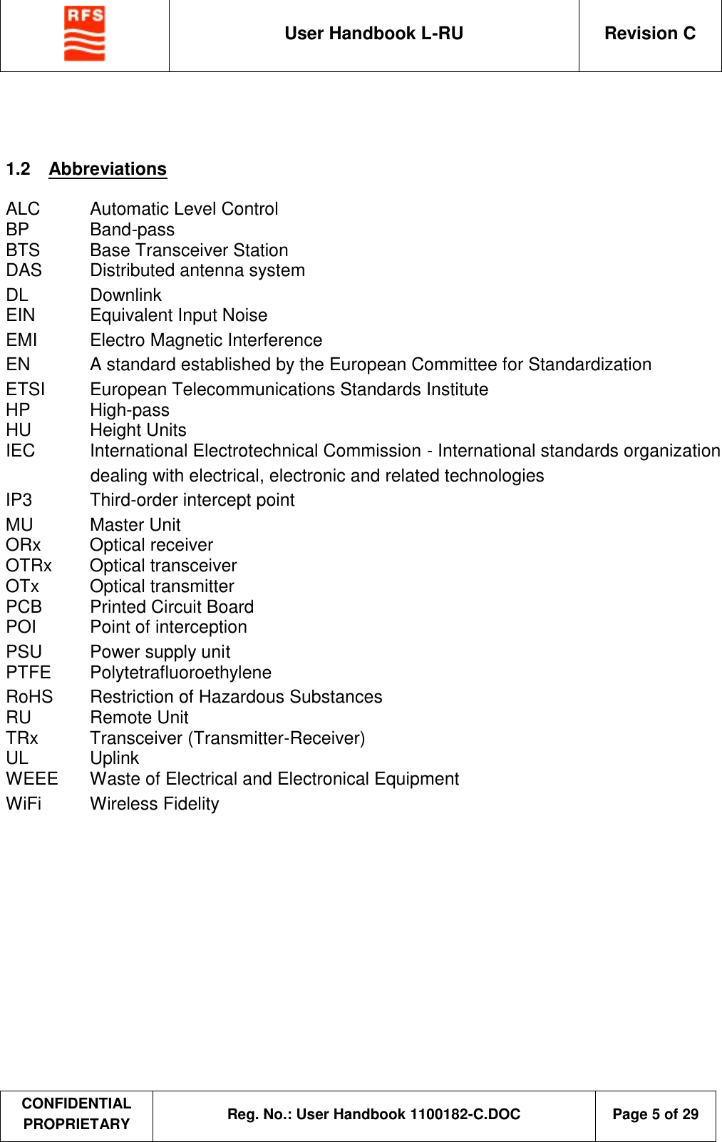  User Handbook L-RU  Revision C  CONFIDENTIAL PROPRIETARY Reg. No.: User Handbook 1100182-C.DOC   Page 5 of 29     1.2  Abbreviations  ALC  Automatic Level Control BP  Band-pass BTS  Base Transceiver Station DAS  Distributed antenna system DL  Downlink EIN  Equivalent Input Noise EMI  Electro Magnetic Interference EN  A standard established by the European Committee for Standardization ETSI  European Telecommunications Standards Institute HP  High-pass HU  Height Units IEC  International Electrotechnical Commission - International standards organization dealing with electrical, electronic and related technologies IP3  Third-order intercept point MU  Master Unit ORx  Optical receiver OTRx  Optical transceiver OTx  Optical transmitter PCB  Printed Circuit Board POI  Point of interception PSU  Power supply unit PTFE  Polytetrafluoroethylene RoHS  Restriction of Hazardous Substances RU  Remote Unit TRx  Transceiver (Transmitter-Receiver) UL  Uplink WEEE  Waste of Electrical and Electronical Equipment WiFi  Wireless Fidelity  