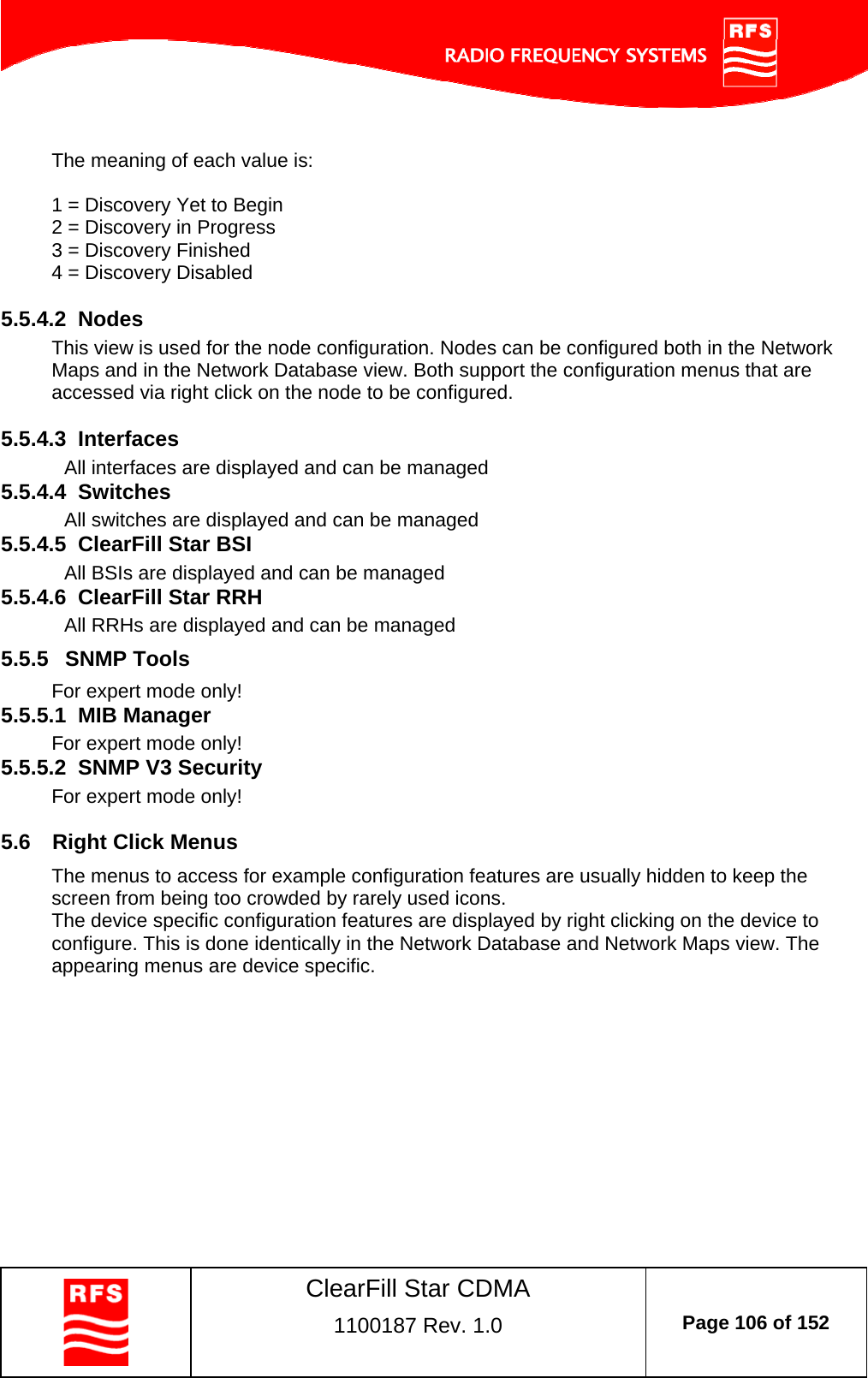    ClearFill Star CDMA  1100187 Rev. 1.0  Page 106 of 152   The meaning of each value is:  1 = Discovery Yet to Begin 2 = Discovery in Progress 3 = Discovery Finished 4 = Discovery Disabled  5.5.4.2  Nodes This view is used for the node configuration. Nodes can be configured both in the Network Maps and in the Network Database view. Both support the configuration menus that are accessed via right click on the node to be configured.   5.5.4.3  Interfaces   All interfaces are displayed and can be managed 5.5.4.4  Switches   All switches are displayed and can be managed 5.5.4.5  ClearFill Star BSI   All BSIs are displayed and can be managed 5.5.4.6  ClearFill Star RRH   All RRHs are displayed and can be managed 5.5.5  SNMP Tools For expert mode only! 5.5.5.1  MIB Manager For expert mode only! 5.5.5.2  SNMP V3 Security  For expert mode only!  5.6  Right Click Menus The menus to access for example configuration features are usually hidden to keep the screen from being too crowded by rarely used icons.  The device specific configuration features are displayed by right clicking on the device to configure. This is done identically in the Network Database and Network Maps view. The appearing menus are device specific.    