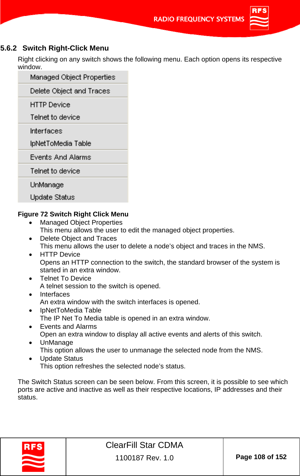    ClearFill Star CDMA  1100187 Rev. 1.0  Page 108 of 152  5.6.2  Switch Right-Click Menu Right clicking on any switch shows the following menu. Each option opens its respective window.    Figure 72 Switch Right Click Menu   Managed Object Properties This menu allows the user to edit the managed object properties.   Delete Object and Traces This menu allows the user to delete a node’s object and traces in the NMS.   HTTP Device Opens an HTTP connection to the switch, the standard browser of the system is started in an extra window.    Telnet To Device A telnet session to the switch is opened.  Interfaces An extra window with the switch interfaces is opened.  IpNetToMedia Table The IP Net To Media table is opened in an extra window.   Events and Alarms Open an extra window to display all active events and alerts of this switch.  UnManage This option allows the user to unmanage the selected node from the NMS.  Update Status This option refreshes the selected node’s status.  The Switch Status screen can be seen below. From this screen, it is possible to see which ports are active and inactive as well as their respective locations, IP addresses and their status.  