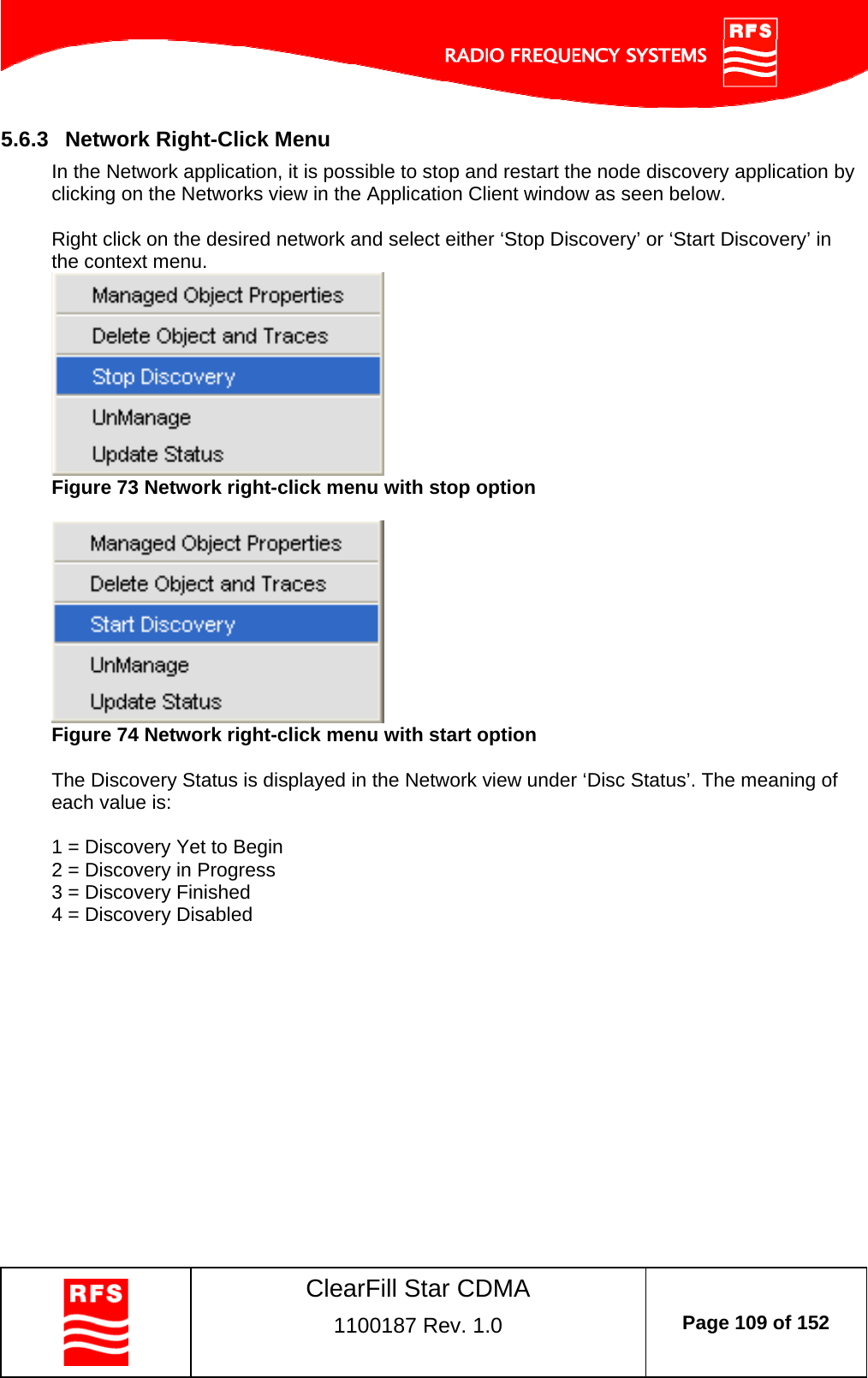    ClearFill Star CDMA  1100187 Rev. 1.0  Page 109 of 152  5.6.3  Network Right-Click Menu In the Network application, it is possible to stop and restart the node discovery application by clicking on the Networks view in the Application Client window as seen below.  Right click on the desired network and select either ‘Stop Discovery’ or ‘Start Discovery’ in the context menu.   Figure 73 Network right-click menu with stop option    Figure 74 Network right-click menu with start option  The Discovery Status is displayed in the Network view under ‘Disc Status’. The meaning of each value is:  1 = Discovery Yet to Begin 2 = Discovery in Progress 3 = Discovery Finished 4 = Discovery Disabled  