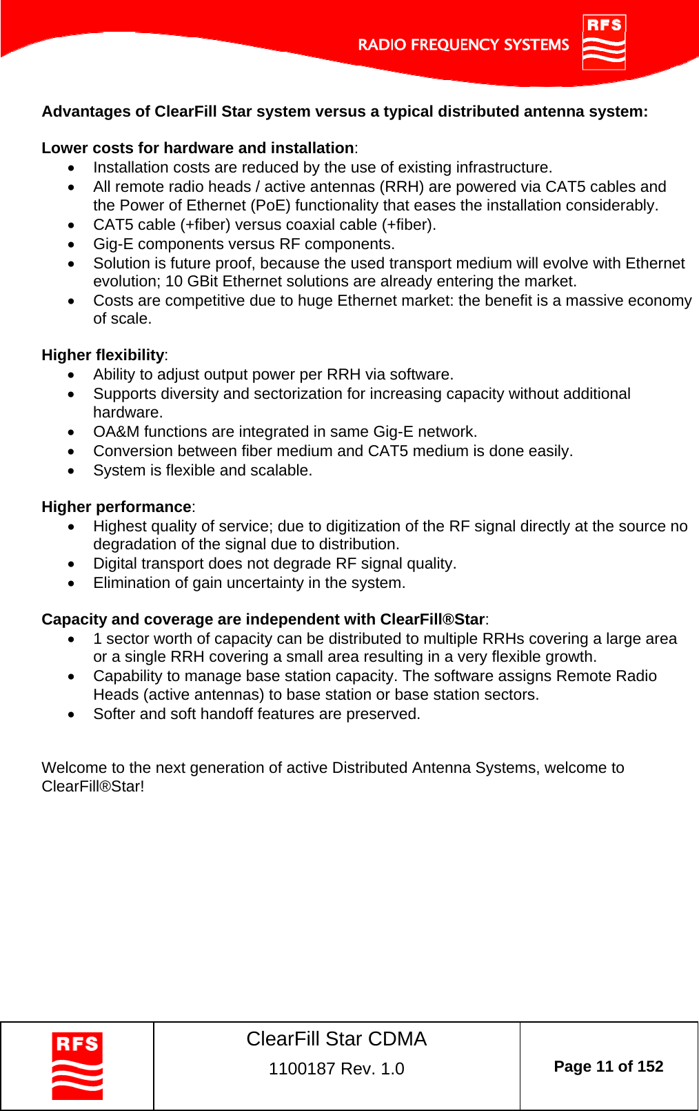    ClearFill Star CDMA  1100187 Rev. 1.0  Page 11 of 152  Advantages of ClearFill Star system versus a typical distributed antenna system:  Lower costs for hardware and installation:   Installation costs are reduced by the use of existing infrastructure.   All remote radio heads / active antennas (RRH) are powered via CAT5 cables and the Power of Ethernet (PoE) functionality that eases the installation considerably.   CAT5 cable (+fiber) versus coaxial cable (+fiber).   Gig-E components versus RF components.   Solution is future proof, because the used transport medium will evolve with Ethernet evolution; 10 GBit Ethernet solutions are already entering the market.   Costs are competitive due to huge Ethernet market: the benefit is a massive economy of scale.  Higher flexibility:   Ability to adjust output power per RRH via software.   Supports diversity and sectorization for increasing capacity without additional hardware.   OA&amp;M functions are integrated in same Gig-E network.   Conversion between fiber medium and CAT5 medium is done easily.   System is flexible and scalable.  Higher performance:   Highest quality of service; due to digitization of the RF signal directly at the source no degradation of the signal due to distribution.   Digital transport does not degrade RF signal quality.   Elimination of gain uncertainty in the system.  Capacity and coverage are independent with ClearFill®Star:   1 sector worth of capacity can be distributed to multiple RRHs covering a large area or a single RRH covering a small area resulting in a very flexible growth.   Capability to manage base station capacity. The software assigns Remote Radio Heads (active antennas) to base station or base station sectors.   Softer and soft handoff features are preserved.   Welcome to the next generation of active Distributed Antenna Systems, welcome to ClearFill®Star!  