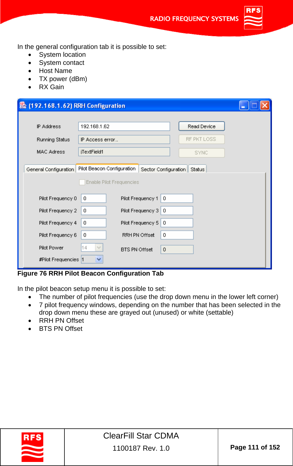    ClearFill Star CDMA  1100187 Rev. 1.0  Page 111 of 152  In the general configuration tab it is possible to set:  System location  System contact  Host Name   TX power (dBm)  RX Gain   Figure 76 RRH Pilot Beacon Configuration Tab  In the pilot beacon setup menu it is possible to set:   The number of pilot frequencies (use the drop down menu in the lower left corner)   7 pilot frequency windows, depending on the number that has been selected in the drop down menu these are grayed out (unused) or white (settable)    RRH PN Offset   BTS PN Offset  