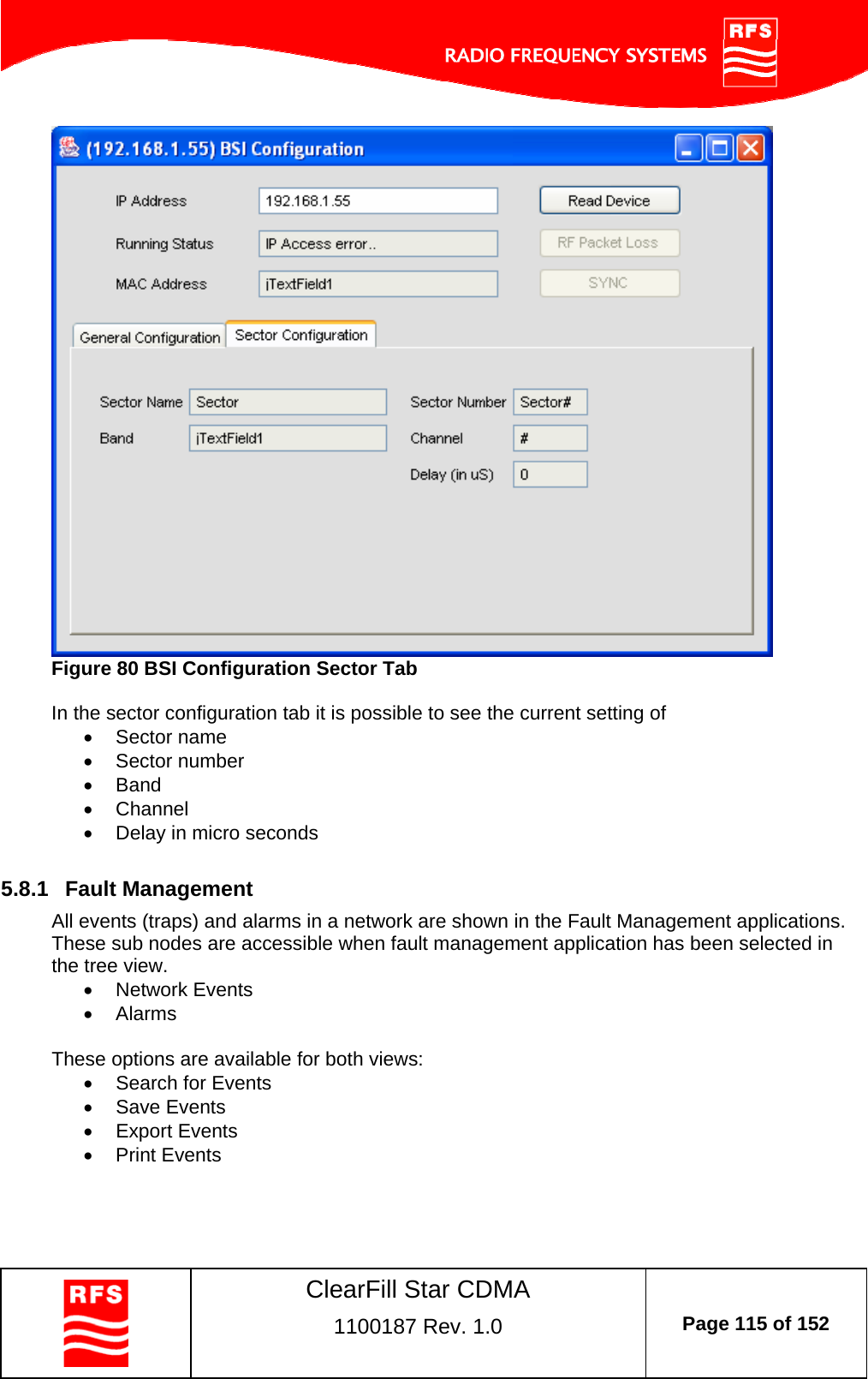    ClearFill Star CDMA  1100187 Rev. 1.0  Page 115 of 152   Figure 80 BSI Configuration Sector Tab  In the sector configuration tab it is possible to see the current setting of  Sector name  Sector number  Band  Channel   Delay in micro seconds  5.8.1  Fault Management All events (traps) and alarms in a network are shown in the Fault Management applications. These sub nodes are accessible when fault management application has been selected in the tree view.  Network Events  Alarms  These options are available for both views:   Search for Events    Save Events    Export Events   Print Events 