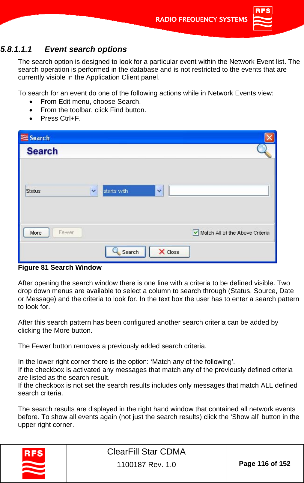    ClearFill Star CDMA  1100187 Rev. 1.0  Page 116 of 152  5.8.1.1.1  Event search options The search option is designed to look for a particular event within the Network Event list. The search operation is performed in the database and is not restricted to the events that are currently visible in the Application Client panel.   To search for an event do one of the following actions while in Network Events view:   From Edit menu, choose Search.   From the toolbar, click Find button.  Press Ctrl+F.   Figure 81 Search Window  After opening the search window there is one line with a criteria to be defined visible. Two drop down menus are available to select a column to search through (Status, Source, Date or Message) and the criteria to look for. In the text box the user has to enter a search pattern to look for.   After this search pattern has been configured another search criteria can be added by clicking the More button.   The Fewer button removes a previously added search criteria.   In the lower right corner there is the option: ‘Match any of the following’. If the checkbox is activated any messages that match any of the previously defined criteria are listed as the search result.  If the checkbox is not set the search results includes only messages that match ALL defined search criteria.   The search results are displayed in the right hand window that contained all network events before. To show all events again (not just the search results) click the ‘Show all’ button in the upper right corner.  