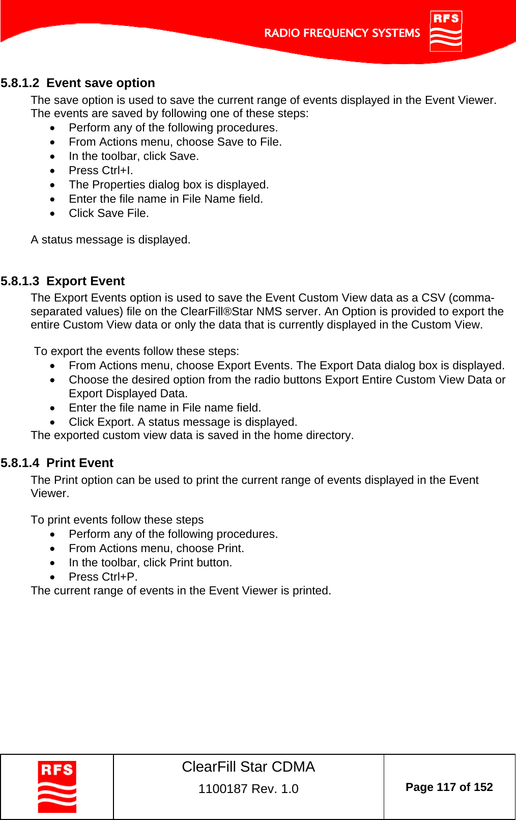    ClearFill Star CDMA  1100187 Rev. 1.0  Page 117 of 152  5.8.1.2  Event save option The save option is used to save the current range of events displayed in the Event Viewer. The events are saved by following one of these steps:   Perform any of the following procedures.   From Actions menu, choose Save to File.   In the toolbar, click Save.  Press Ctrl+I.   The Properties dialog box is displayed.    Enter the file name in File Name field.   Click Save File.  A status message is displayed.   5.8.1.3  Export Event The Export Events option is used to save the Event Custom View data as a CSV (comma-separated values) file on the ClearFill®Star NMS server. An Option is provided to export the entire Custom View data or only the data that is currently displayed in the Custom View.   To export the events follow these steps:   From Actions menu, choose Export Events. The Export Data dialog box is displayed.   Choose the desired option from the radio buttons Export Entire Custom View Data or Export Displayed Data.   Enter the file name in File name field.   Click Export. A status message is displayed. The exported custom view data is saved in the home directory.  5.8.1.4  Print Event The Print option can be used to print the current range of events displayed in the Event Viewer.  To print events follow these steps   Perform any of the following procedures.   From Actions menu, choose Print.   In the toolbar, click Print button.  Press Ctrl+P. The current range of events in the Event Viewer is printed.  