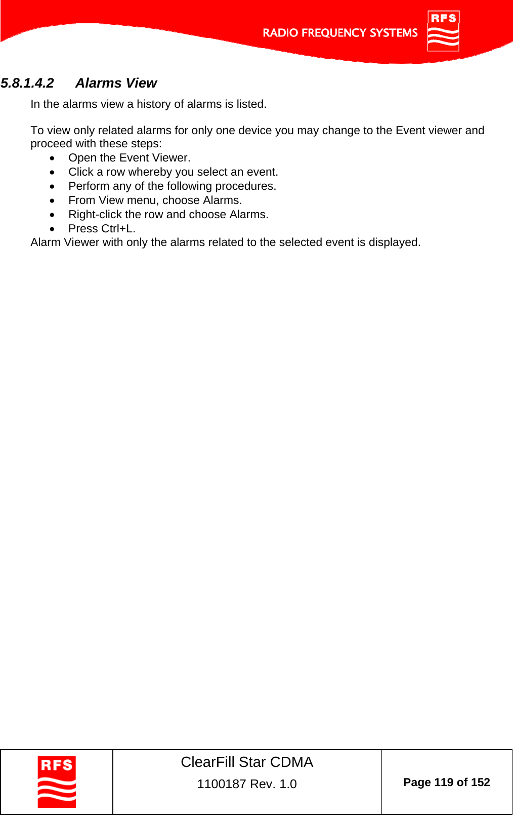    ClearFill Star CDMA  1100187 Rev. 1.0  Page 119 of 152  5.8.1.4.2  Alarms View In the alarms view a history of alarms is listed.   To view only related alarms for only one device you may change to the Event viewer and proceed with these steps:   Open the Event Viewer.   Click a row whereby you select an event.   Perform any of the following procedures.   From View menu, choose Alarms.   Right-click the row and choose Alarms.  Press Ctrl+L. Alarm Viewer with only the alarms related to the selected event is displayed.  