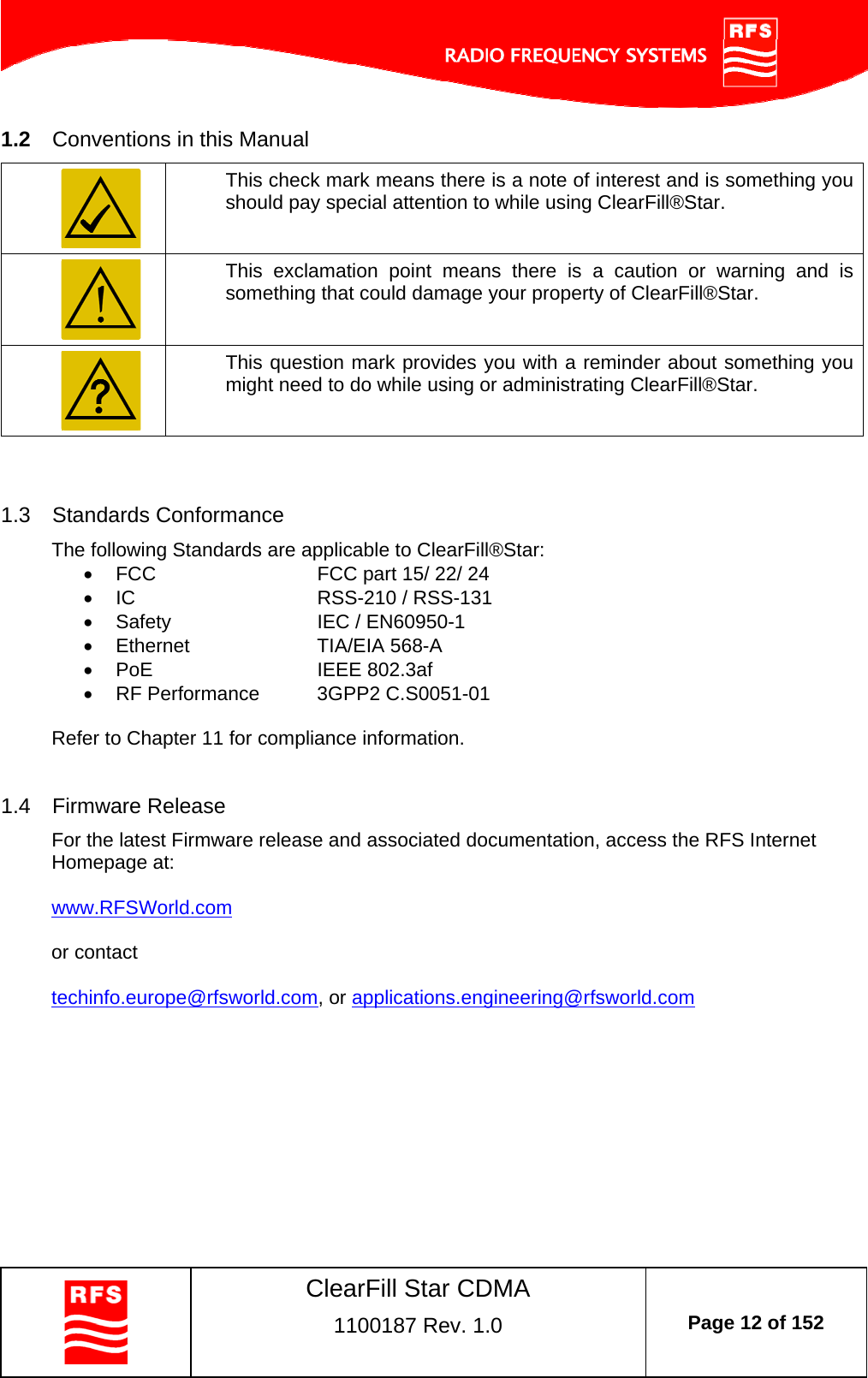    ClearFill Star CDMA  1100187 Rev. 1.0  Page 12 of 152  1.2  Conventions in this Manual  This check mark means there is a note of interest and is something you should pay special attention to while using ClearFill®Star.  This exclamation point means there is a caution or warning and is something that could damage your property of ClearFill®Star.  This question mark provides you with a reminder about something you might need to do while using or administrating ClearFill®Star.   1.3  Standards Conformance The following Standards are applicable to ClearFill®Star:   FCC      FCC part 15/ 22/ 24  IC   RSS-210 / RSS-131   Safety       IEC / EN60950-1       Ethernet      TIA/EIA 568-A    PoE        IEEE 802.3af   RF Performance   3GPP2 C.S0051-01  Refer to Chapter 11 for compliance information.  1.4  Firmware Release For the latest Firmware release and associated documentation, access the RFS Internet Homepage at:   www.RFSWorld.com   or contact  techinfo.europe@rfsworld.com, or applications.engineering@rfsworld.com   