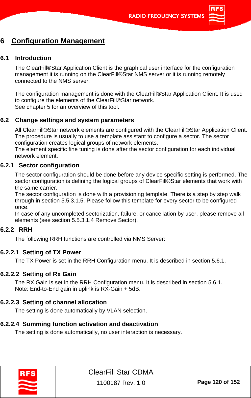    ClearFill Star CDMA  1100187 Rev. 1.0  Page 120 of 152  6  Configuration Management 6.1  Introduction The ClearFill®Star Application Client is the graphical user interface for the configuration management it is running on the ClearFill®Star NMS server or it is running remotely connected to the NMS server.   The configuration management is done with the ClearFill®Star Application Client. It is used to configure the elements of the ClearFill®Star network.  See chapter 5 for an overview of this tool.  6.2  Change settings and system parameters All ClearFill®Star network elements are configured with the ClearFill®Star Application Client.  The procedure is usually to use a template assistant to configure a sector. The sector configuration creates logical groups of network elements.  The element specific fine tuning is done after the sector configuration for each individual network element. 6.2.1  Sector configuration The sector configuration should be done before any device specific setting is performed. The sector configuration is defining the logical groups of ClearFill®Star elements that work with the same carrier.  The sector configuration is done with a provisioning template. There is a step by step walk through in section 5.5.3.1.5. Please follow this template for every sector to be configured once.  In case of any uncompleted sectorization, failure, or cancellation by user, please remove all elements (see section 5.5.3.1.4 Remove Sector). 6.2.2  RRH  The following RRH functions are controlled via NMS Server:  6.2.2.1  Setting of TX Power  The TX Power is set in the RRH Configuration menu. It is described in section 5.6.1.  6.2.2.2  Setting of Rx Gain  The RX Gain is set in the RRH Configuration menu. It is described in section 5.6.1. Note: End-to-End gain in uplink is RX-Gain + 5dB.  6.2.2.3  Setting of channel allocation The setting is done automatically by VLAN selection.  6.2.2.4  Summing function activation and deactivation   The setting is done automatically, no user interaction is necessary.  