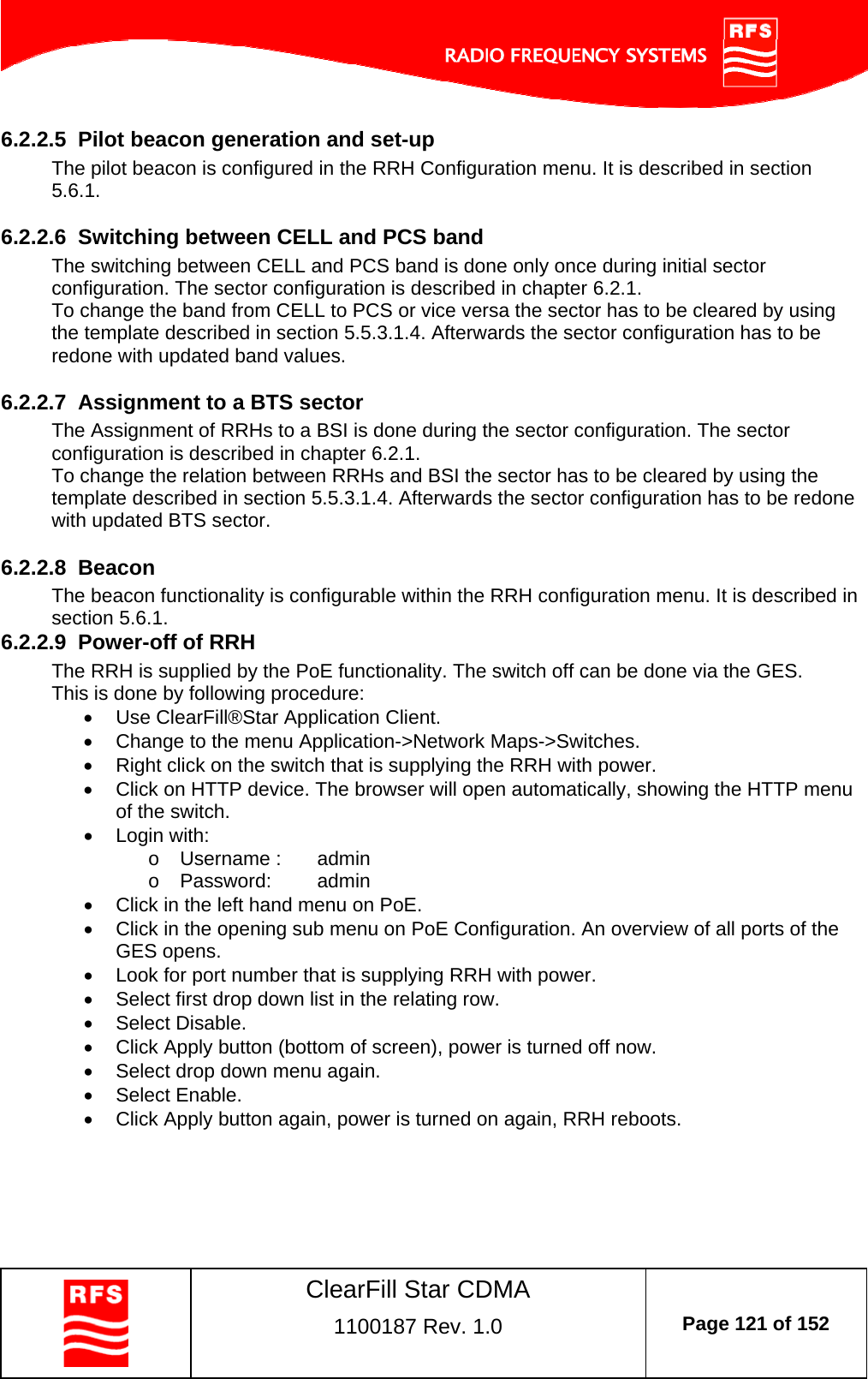    ClearFill Star CDMA  1100187 Rev. 1.0  Page 121 of 152  6.2.2.5  Pilot beacon generation and set-up The pilot beacon is configured in the RRH Configuration menu. It is described in section 5.6.1.  6.2.2.6  Switching between CELL and PCS band The switching between CELL and PCS band is done only once during initial sector configuration. The sector configuration is described in chapter 6.2.1.  To change the band from CELL to PCS or vice versa the sector has to be cleared by using the template described in section 5.5.3.1.4. Afterwards the sector configuration has to be redone with updated band values.  6.2.2.7  Assignment to a BTS sector  The Assignment of RRHs to a BSI is done during the sector configuration. The sector configuration is described in chapter 6.2.1. To change the relation between RRHs and BSI the sector has to be cleared by using the template described in section 5.5.3.1.4. Afterwards the sector configuration has to be redone with updated BTS sector.  6.2.2.8  Beacon The beacon functionality is configurable within the RRH configuration menu. It is described in section 5.6.1.  6.2.2.9  Power-off of RRH The RRH is supplied by the PoE functionality. The switch off can be done via the GES.  This is done by following procedure:   Use ClearFill®Star Application Client.    Change to the menu Application-&gt;Network Maps-&gt;Switches.    Right click on the switch that is supplying the RRH with power.   Click on HTTP device. The browser will open automatically, showing the HTTP menu of the switch.   Login with: o  Username :   admin o Password:  admin   Click in the left hand menu on PoE.   Click in the opening sub menu on PoE Configuration. An overview of all ports of the GES opens.    Look for port number that is supplying RRH with power.    Select first drop down list in the relating row.   Select Disable.   Click Apply button (bottom of screen), power is turned off now.   Select drop down menu again.  Select Enable.   Click Apply button again, power is turned on again, RRH reboots. 