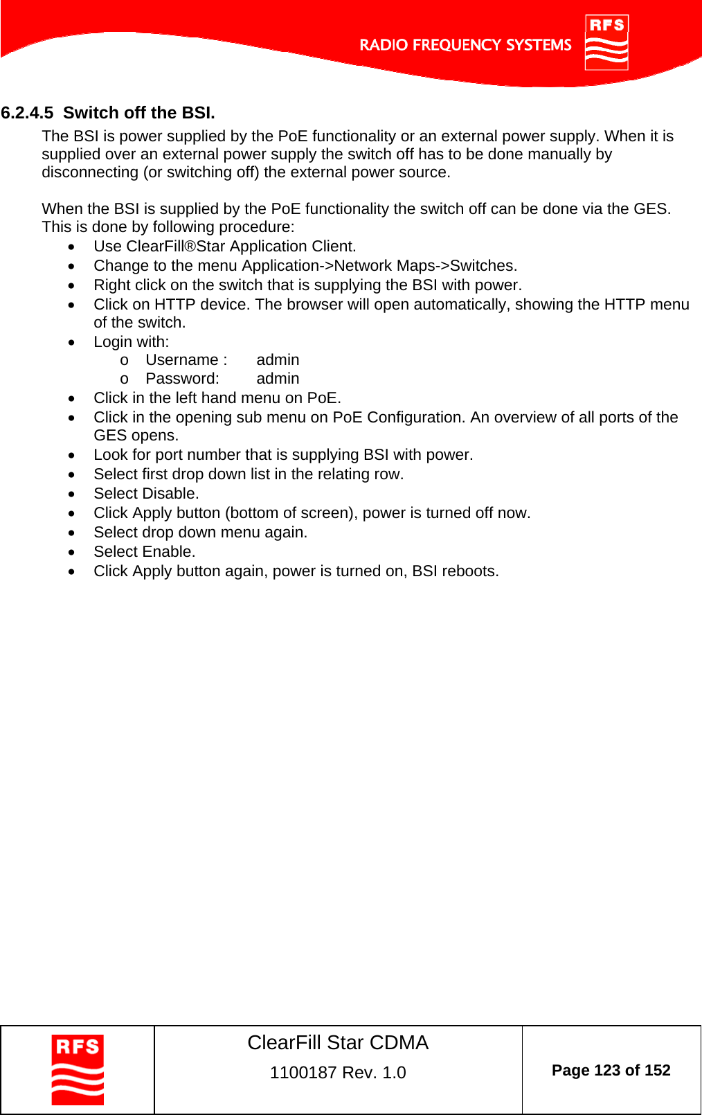    ClearFill Star CDMA  1100187 Rev. 1.0  Page 123 of 152  6.2.4.5  Switch off the BSI. The BSI is power supplied by the PoE functionality or an external power supply. When it is supplied over an external power supply the switch off has to be done manually by disconnecting (or switching off) the external power source.   When the BSI is supplied by the PoE functionality the switch off can be done via the GES.  This is done by following procedure:   Use ClearFill®Star Application Client.    Change to the menu Application-&gt;Network Maps-&gt;Switches.    Right click on the switch that is supplying the BSI with power.   Click on HTTP device. The browser will open automatically, showing the HTTP menu of the switch.   Login with: o  Username :   admin o Password:  admin   Click in the left hand menu on PoE.   Click in the opening sub menu on PoE Configuration. An overview of all ports of the GES opens.    Look for port number that is supplying BSI with power.    Select first drop down list in the relating row.   Select Disable.   Click Apply button (bottom of screen), power is turned off now.   Select drop down menu again.   Select Enable.   Click Apply button again, power is turned on, BSI reboots.  