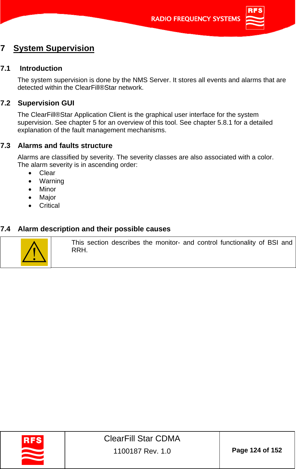    ClearFill Star CDMA  1100187 Rev. 1.0  Page 124 of 152  7  System Supervision 7.1  Introduction The system supervision is done by the NMS Server. It stores all events and alarms that are detected within the ClearFill®Star network.  7.2  Supervision GUI The ClearFill®Star Application Client is the graphical user interface for the system supervision. See chapter 5 for an overview of this tool. See chapter 5.8.1 for a detailed explanation of the fault management mechanisms.  7.3  Alarms and faults structure Alarms are classified by severity. The severity classes are also associated with a color.  The alarm severity is in ascending order:  Clear    Warning  Minor    Major  Critical  7.4  Alarm description and their possible causes  This section describes the monitor- and control functionality of BSI and RRH.   