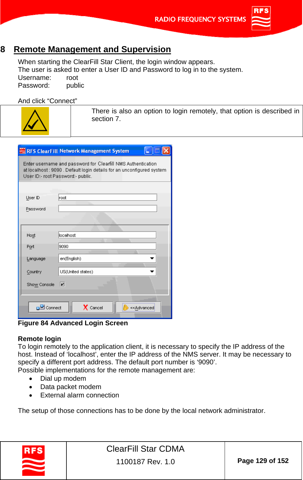    ClearFill Star CDMA  1100187 Rev. 1.0  Page 129 of 152  8  Remote Management and Supervision When starting the ClearFill Star Client, the login window appears.  The user is asked to enter a User ID and Password to log in to the system. Username:   root Password:   public  And click “Connect”  There is also an option to login remotely, that option is described in section 7.   Figure 84 Advanced Login Screen  Remote login To login remotely to the application client, it is necessary to specify the IP address of the host. Instead of ‘localhost’, enter the IP address of the NMS server. It may be necessary to specify a different port address. The default port number is ‘9090’. Possible implementations for the remote management are:   Dial up modem   Data packet modem   External alarm connection  The setup of those connections has to be done by the local network administrator.    