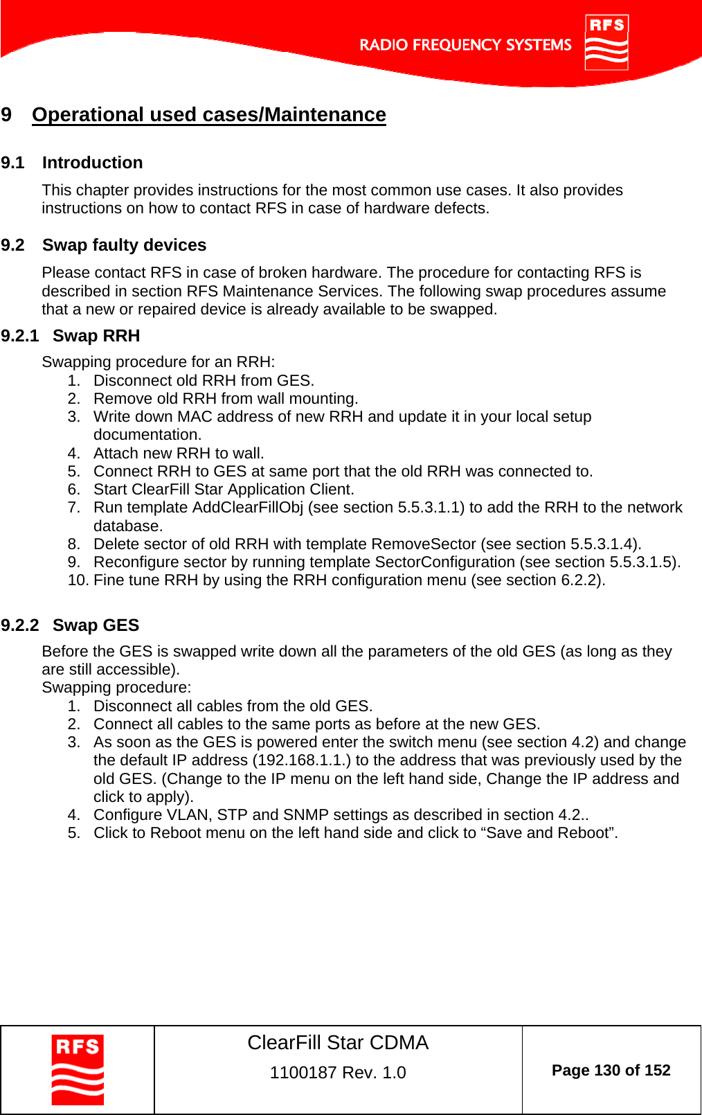    ClearFill Star CDMA  1100187 Rev. 1.0  Page 130 of 152  9  Operational used cases/Maintenance 9.1  Introduction This chapter provides instructions for the most common use cases. It also provides instructions on how to contact RFS in case of hardware defects. 9.2  Swap faulty devices  Please contact RFS in case of broken hardware. The procedure for contacting RFS is described in section RFS Maintenance Services. The following swap procedures assume that a new or repaired device is already available to be swapped. 9.2.1  Swap RRH Swapping procedure for an RRH: 1.  Disconnect old RRH from GES. 2.  Remove old RRH from wall mounting. 3.  Write down MAC address of new RRH and update it in your local setup documentation. 4.  Attach new RRH to wall. 5.  Connect RRH to GES at same port that the old RRH was connected to. 6.  Start ClearFill Star Application Client. 7.  Run template AddClearFillObj (see section 5.5.3.1.1) to add the RRH to the network database. 8.  Delete sector of old RRH with template RemoveSector (see section 5.5.3.1.4). 9.  Reconfigure sector by running template SectorConfiguration (see section 5.5.3.1.5). 10. Fine tune RRH by using the RRH configuration menu (see section 6.2.2).  9.2.2  Swap GES Before the GES is swapped write down all the parameters of the old GES (as long as they are still accessible).  Swapping procedure: 1.  Disconnect all cables from the old GES. 2.  Connect all cables to the same ports as before at the new GES. 3.  As soon as the GES is powered enter the switch menu (see section 4.2) and change the default IP address (192.168.1.1.) to the address that was previously used by the old GES. (Change to the IP menu on the left hand side, Change the IP address and click to apply). 4.  Configure VLAN, STP and SNMP settings as described in section 4.2.. 5.  Click to Reboot menu on the left hand side and click to “Save and Reboot”.   