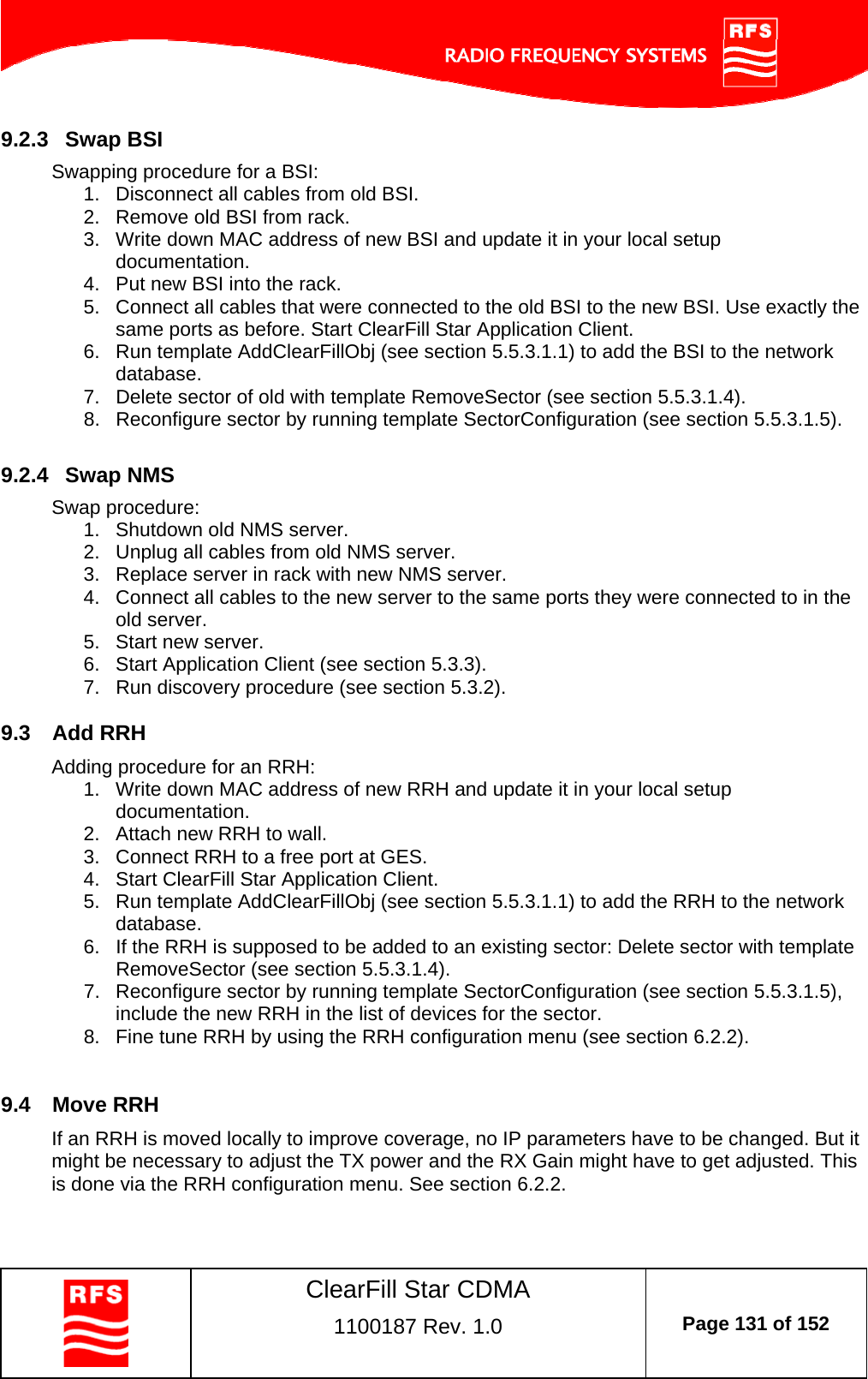    ClearFill Star CDMA  1100187 Rev. 1.0  Page 131 of 152  9.2.3  Swap BSI Swapping procedure for a BSI: 1.  Disconnect all cables from old BSI.  2.  Remove old BSI from rack. 3.  Write down MAC address of new BSI and update it in your local setup documentation. 4.  Put new BSI into the rack.  5.  Connect all cables that were connected to the old BSI to the new BSI. Use exactly the same ports as before. Start ClearFill Star Application Client. 6.  Run template AddClearFillObj (see section 5.5.3.1.1) to add the BSI to the network database. 7.  Delete sector of old with template RemoveSector (see section 5.5.3.1.4). 8.  Reconfigure sector by running template SectorConfiguration (see section 5.5.3.1.5).   9.2.4  Swap NMS Swap procedure: 1.  Shutdown old NMS server. 2.  Unplug all cables from old NMS server. 3.  Replace server in rack with new NMS server. 4.  Connect all cables to the new server to the same ports they were connected to in the old server. 5.  Start new server. 6.  Start Application Client (see section 5.3.3). 7.  Run discovery procedure (see section 5.3.2). 9.3  Add RRH Adding procedure for an RRH: 1.  Write down MAC address of new RRH and update it in your local setup documentation. 2.  Attach new RRH to wall. 3.  Connect RRH to a free port at GES. 4.  Start ClearFill Star Application Client. 5.  Run template AddClearFillObj (see section 5.5.3.1.1) to add the RRH to the network database. 6.  If the RRH is supposed to be added to an existing sector: Delete sector with template RemoveSector (see section 5.5.3.1.4). 7.  Reconfigure sector by running template SectorConfiguration (see section 5.5.3.1.5), include the new RRH in the list of devices for the sector. 8.  Fine tune RRH by using the RRH configuration menu (see section 6.2.2).  9.4  Move RRH If an RRH is moved locally to improve coverage, no IP parameters have to be changed. But it might be necessary to adjust the TX power and the RX Gain might have to get adjusted. This is done via the RRH configuration menu. See section 6.2.2. 