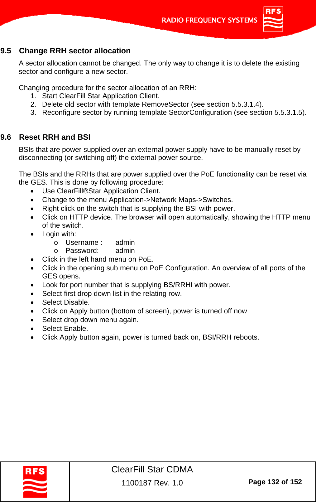    ClearFill Star CDMA  1100187 Rev. 1.0  Page 132 of 152  9.5  Change RRH sector allocation A sector allocation cannot be changed. The only way to change it is to delete the existing sector and configure a new sector.  Changing procedure for the sector allocation of an RRH: 1.  Start ClearFill Star Application Client. 2.  Delete old sector with template RemoveSector (see section 5.5.3.1.4). 3.  Reconfigure sector by running template SectorConfiguration (see section 5.5.3.1.5).  9.6  Reset RRH and BSI BSIs that are power supplied over an external power supply have to be manually reset by disconnecting (or switching off) the external power source.   The BSIs and the RRHs that are power supplied over the PoE functionality can be reset via the GES. This is done by following procedure:   Use ClearFill®Star Application Client.    Change to the menu Application-&gt;Network Maps-&gt;Switches.    Right click on the switch that is supplying the BSI with power.   Click on HTTP device. The browser will open automatically, showing the HTTP menu of the switch.   Login with: o  Username :   admin o Password:  admin   Click in the left hand menu on PoE.   Click in the opening sub menu on PoE Configuration. An overview of all ports of the GES opens.    Look for port number that is supplying BS/RRHI with power.    Select first drop down list in the relating row.   Select Disable.   Click on Apply button (bottom of screen), power is turned off now   Select drop down menu again.   Select Enable.   Click Apply button again, power is turned back on, BSI/RRH reboots.  