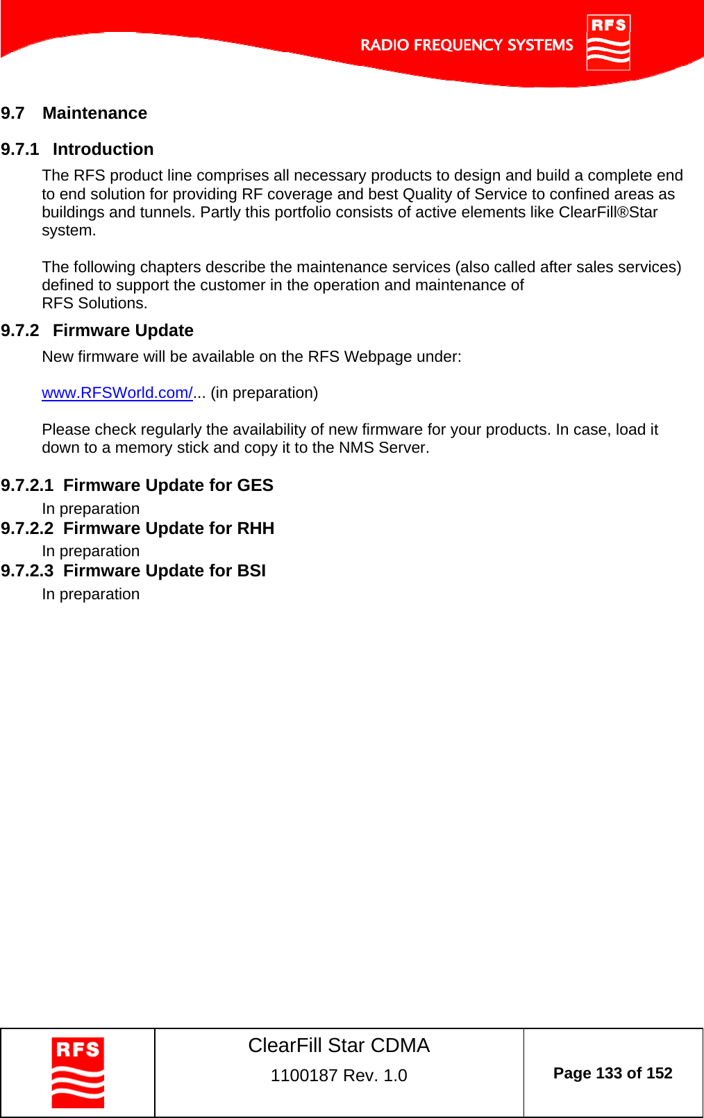    ClearFill Star CDMA  1100187 Rev. 1.0  Page 133 of 152  9.7  Maintenance 9.7.1  Introduction The RFS product line comprises all necessary products to design and build a complete end to end solution for providing RF coverage and best Quality of Service to confined areas as buildings and tunnels. Partly this portfolio consists of active elements like ClearFill®Star system.  The following chapters describe the maintenance services (also called after sales services) defined to support the customer in the operation and maintenance of  RFS Solutions. 9.7.2  Firmware Update New firmware will be available on the RFS Webpage under:  www.RFSWorld.com/... (in preparation)  Please check regularly the availability of new firmware for your products. In case, load it down to a memory stick and copy it to the NMS Server.  9.7.2.1  Firmware Update for GES In preparation 9.7.2.2  Firmware Update for RHH In preparation 9.7.2.3  Firmware Update for BSI In preparation 