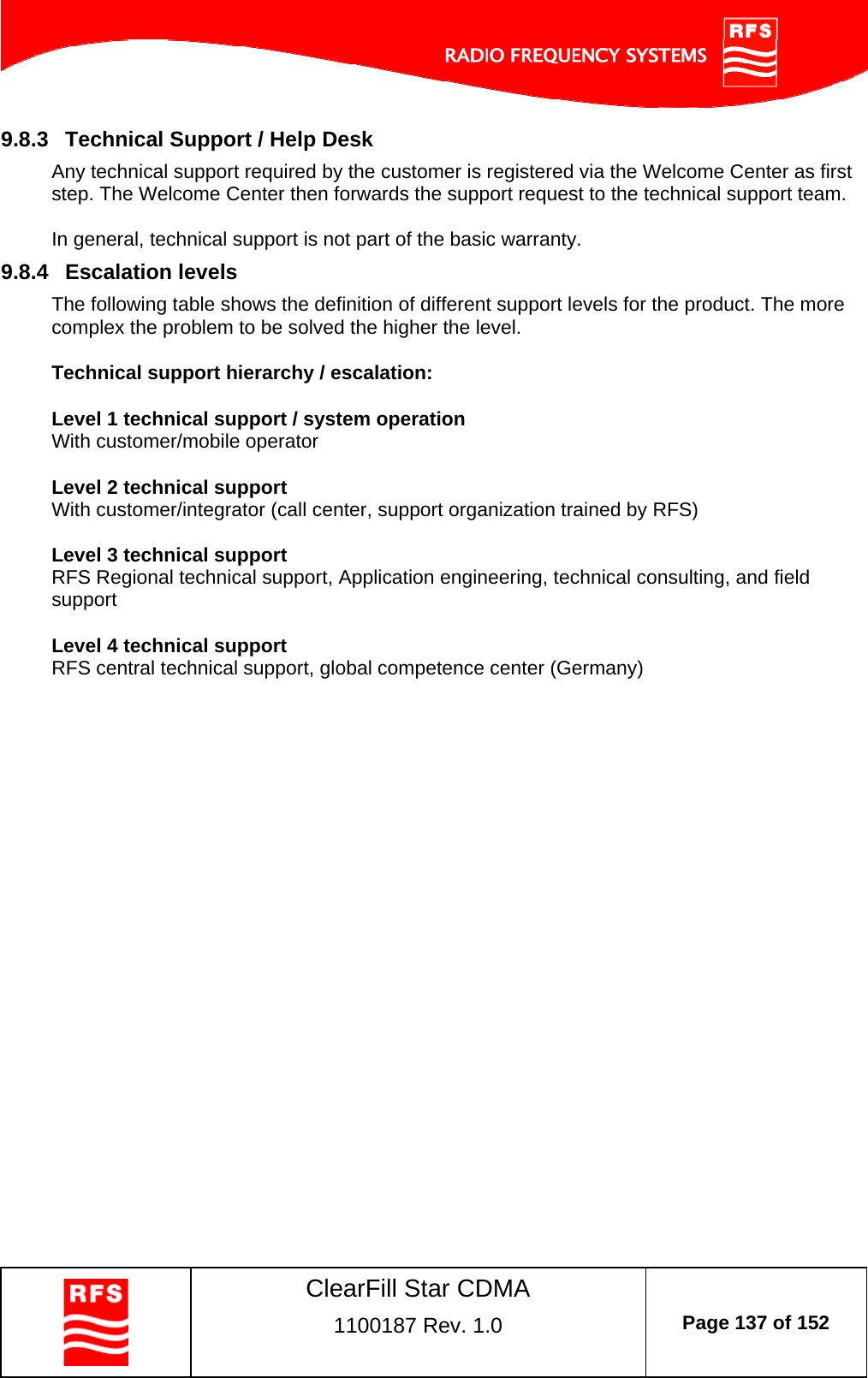    ClearFill Star CDMA  1100187 Rev. 1.0  Page 137 of 152  9.8.3  Technical Support / Help Desk Any technical support required by the customer is registered via the Welcome Center as first step. The Welcome Center then forwards the support request to the technical support team.  In general, technical support is not part of the basic warranty.  9.8.4  Escalation levels The following table shows the definition of different support levels for the product. The more complex the problem to be solved the higher the level.  Technical support hierarchy / escalation:  Level 1 technical support / system operation With customer/mobile operator  Level 2 technical support With customer/integrator (call center, support organization trained by RFS)   Level 3 technical support RFS Regional technical support, Application engineering, technical consulting, and field support  Level 4 technical support RFS central technical support, global competence center (Germany)   