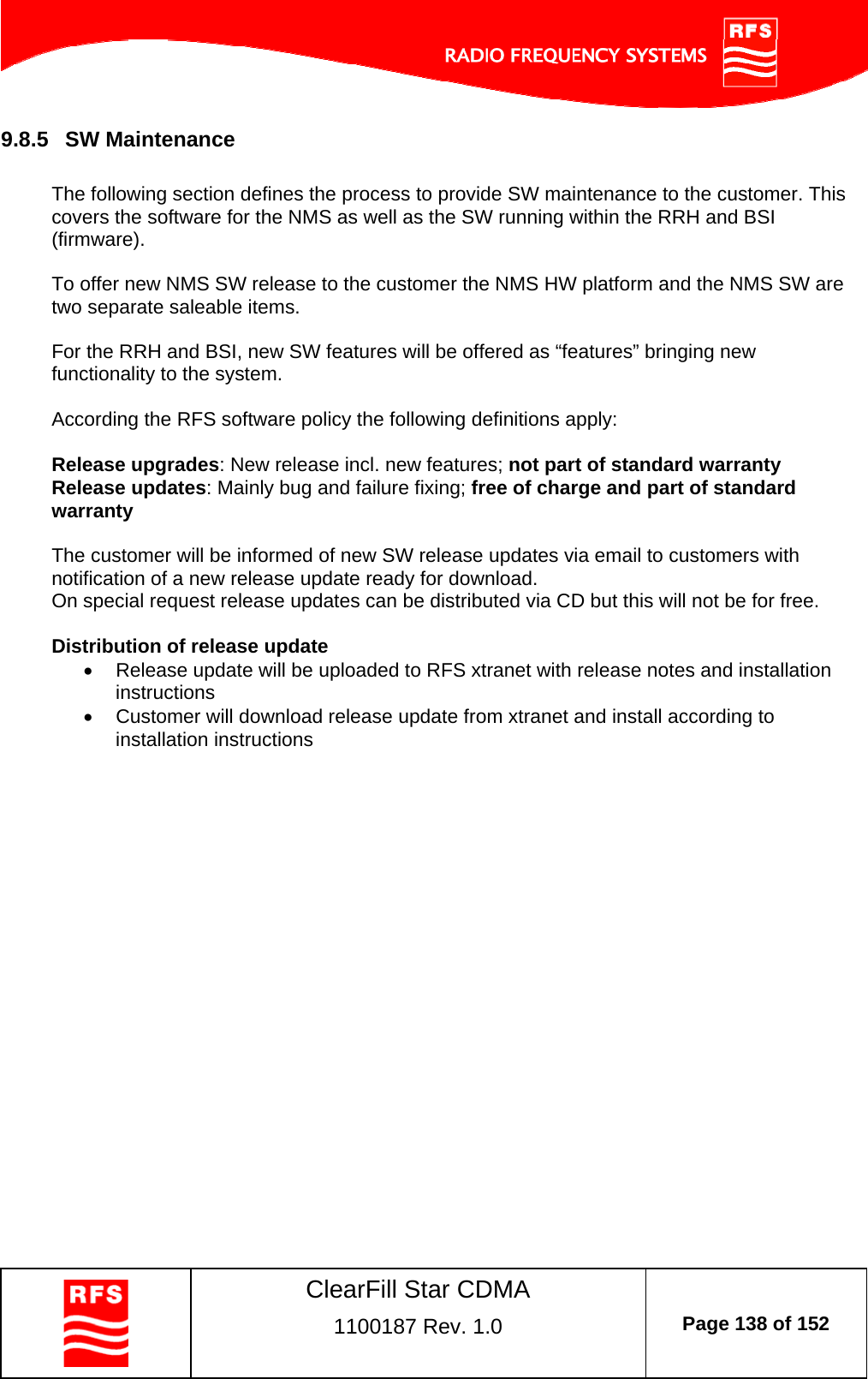    ClearFill Star CDMA  1100187 Rev. 1.0  Page 138 of 152  9.8.5  SW Maintenance  The following section defines the process to provide SW maintenance to the customer. This covers the software for the NMS as well as the SW running within the RRH and BSI (firmware).  To offer new NMS SW release to the customer the NMS HW platform and the NMS SW are two separate saleable items.  For the RRH and BSI, new SW features will be offered as “features” bringing new functionality to the system.  According the RFS software policy the following definitions apply:  Release upgrades: New release incl. new features; not part of standard warranty Release updates: Mainly bug and failure fixing; free of charge and part of standard warranty  The customer will be informed of new SW release updates via email to customers with notification of a new release update ready for download. On special request release updates can be distributed via CD but this will not be for free.   Distribution of release update   Release update will be uploaded to RFS xtranet with release notes and installation instructions   Customer will download release update from xtranet and install according to installation instructions    