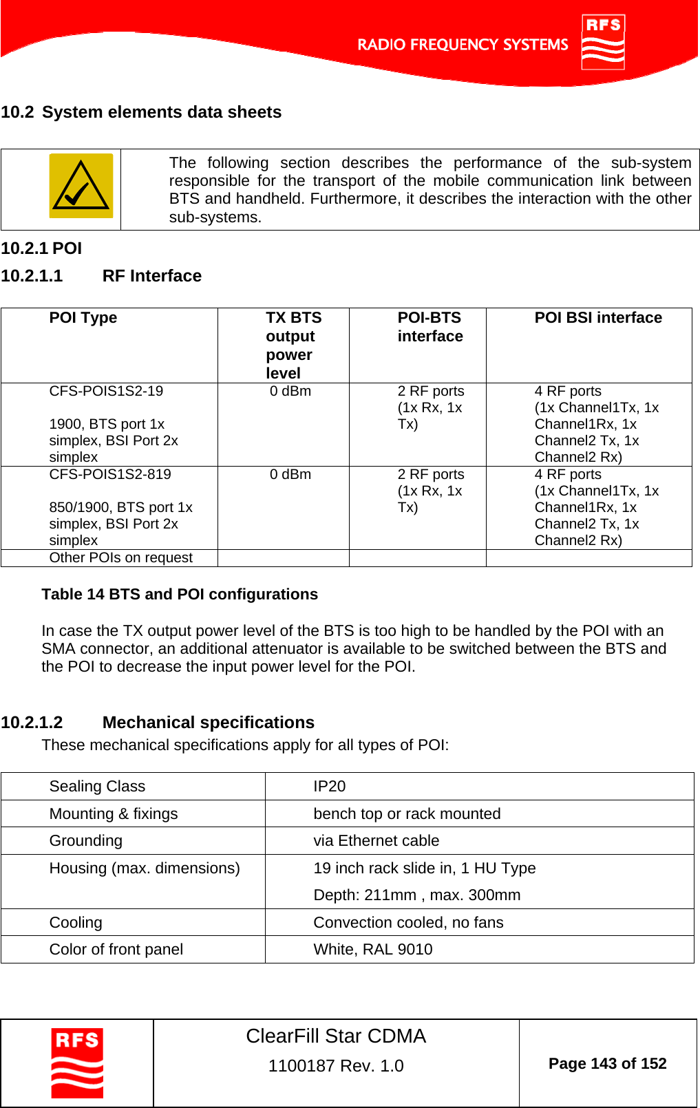    ClearFill Star CDMA  1100187 Rev. 1.0  Page 143 of 152  10.2  System elements data sheets     The following section describes the performance of the sub-system responsible for the transport of the mobile communication link between BTS and handheld. Furthermore, it describes the interaction with the other sub-systems. 10.2.1 POI 10.2.1.1  RF Interface  POI Type  TX BTS output power level POI-BTS interface  POI BSI interface CFS-POIS1S2-19  1900, BTS port 1x simplex, BSI Port 2x simplex  0 dBm   2 RF ports (1x Rx, 1x Tx) 4 RF ports (1x Channel1Tx, 1x Channel1Rx, 1x Channel2 Tx, 1x Channel2 Rx) CFS-POIS1S2-819  850/1900, BTS port 1x simplex, BSI Port 2x simplex  0 dBm   2 RF ports (1x Rx, 1x Tx) 4 RF ports (1x Channel1Tx, 1x Channel1Rx, 1x Channel2 Tx, 1x Channel2 Rx) Other POIs on request        Table 14 BTS and POI configurations  In case the TX output power level of the BTS is too high to be handled by the POI with an SMA connector, an additional attenuator is available to be switched between the BTS and the POI to decrease the input power level for the POI.   10.2.1.2  Mechanical specifications These mechanical specifications apply for all types of POI:  Sealing Class  IP20 Mounting &amp; fixings  bench top or rack mounted Grounding   via Ethernet cable Housing (max. dimensions)  19 inch rack slide in, 1 HU Type Depth: 211mm , max. 300mm Cooling  Convection cooled, no fans Color of front panel  White, RAL 9010   