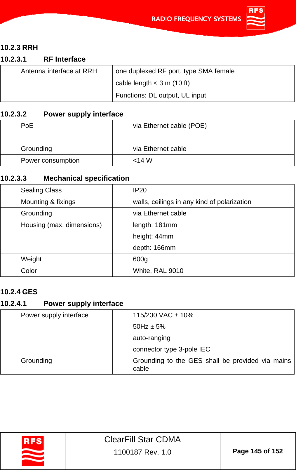    ClearFill Star CDMA  1100187 Rev. 1.0  Page 145 of 152  10.2.3 RRH 10.2.3.1  RF Interface Antenna interface at RRH  one duplexed RF port, type SMA female cable length &lt; 3 m (10 ft) Functions: DL output, UL input  10.2.3.2  Power supply interface PoE  via Ethernet cable (POE)  Grounding   via Ethernet cable Power consumption  &lt;14 W   10.2.3.3  Mechanical specification Sealing Class  IP20 Mounting &amp; fixings  walls, ceilings in any kind of polarization Grounding  via Ethernet cable Housing (max. dimensions)  length: 181mm height: 44mm depth: 166mm Weight 600g Color  White, RAL 9010  10.2.4 GES 10.2.4.1  Power supply interface Power supply interface  115/230 VAC ± 10% 50Hz ± 5% auto-ranging connector type 3-pole IEC Grounding  Grounding to the GES shall be provided via mains cable    