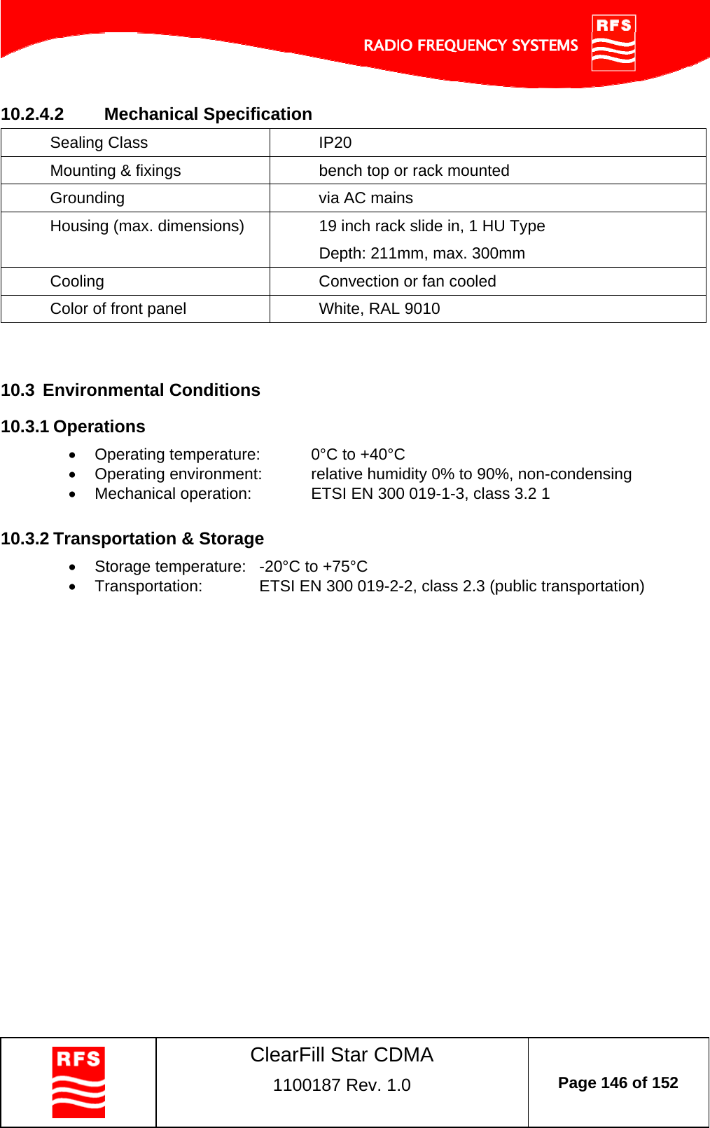    ClearFill Star CDMA  1100187 Rev. 1.0  Page 146 of 152  10.2.4.2  Mechanical Specification Sealing Class  IP20 Mounting &amp; fixings  bench top or rack mounted Grounding  via AC mains  Housing (max. dimensions)  19 inch rack slide in, 1 HU Type Depth: 211mm, max. 300mm Cooling  Convection or fan cooled Color of front panel  White, RAL 9010   10.3  Environmental Conditions 10.3.1 Operations   Operating temperature:  0°C to +40°C   Operating environment:  relative humidity 0% to 90%, non-condensing   Mechanical operation:    ETSI EN 300 019-1-3, class 3.2 1  10.3.2 Transportation &amp; Storage   Storage temperature:  -20°C to +75°C   Transportation:   ETSI EN 300 019-2-2, class 2.3 (public transportation)   