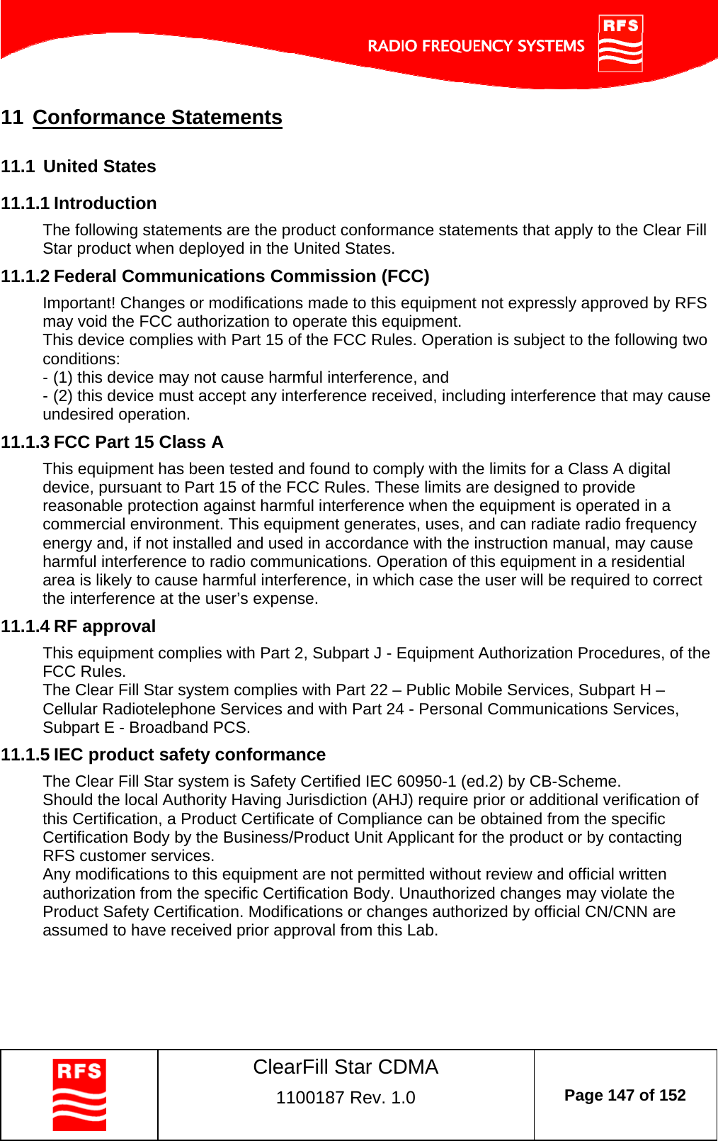    ClearFill Star CDMA  1100187 Rev. 1.0  Page 147 of 152  11 Conformance Statements 11.1  United States 11.1.1 Introduction The following statements are the product conformance statements that apply to the Clear Fill Star product when deployed in the United States. 11.1.2 Federal Communications Commission (FCC) Important! Changes or modifications made to this equipment not expressly approved by RFS may void the FCC authorization to operate this equipment. This device complies with Part 15 of the FCC Rules. Operation is subject to the following two conditions: - (1) this device may not cause harmful interference, and - (2) this device must accept any interference received, including interference that may cause undesired operation. 11.1.3 FCC Part 15 Class A This equipment has been tested and found to comply with the limits for a Class A digital device, pursuant to Part 15 of the FCC Rules. These limits are designed to provide reasonable protection against harmful interference when the equipment is operated in a commercial environment. This equipment generates, uses, and can radiate radio frequency energy and, if not installed and used in accordance with the instruction manual, may cause harmful interference to radio communications. Operation of this equipment in a residential area is likely to cause harmful interference, in which case the user will be required to correct the interference at the user’s expense. 11.1.4 RF approval This equipment complies with Part 2, Subpart J - Equipment Authorization Procedures, of the FCC Rules. The Clear Fill Star system complies with Part 22 – Public Mobile Services, Subpart H – Cellular Radiotelephone Services and with Part 24 - Personal Communications Services, Subpart E - Broadband PCS. 11.1.5 IEC product safety conformance The Clear Fill Star system is Safety Certified IEC 60950-1 (ed.2) by CB-Scheme. Should the local Authority Having Jurisdiction (AHJ) require prior or additional verification of this Certification, a Product Certificate of Compliance can be obtained from the specific Certification Body by the Business/Product Unit Applicant for the product or by contacting RFS customer services. Any modifications to this equipment are not permitted without review and official written authorization from the specific Certification Body. Unauthorized changes may violate the Product Safety Certification. Modifications or changes authorized by official CN/CNN are assumed to have received prior approval from this Lab. 