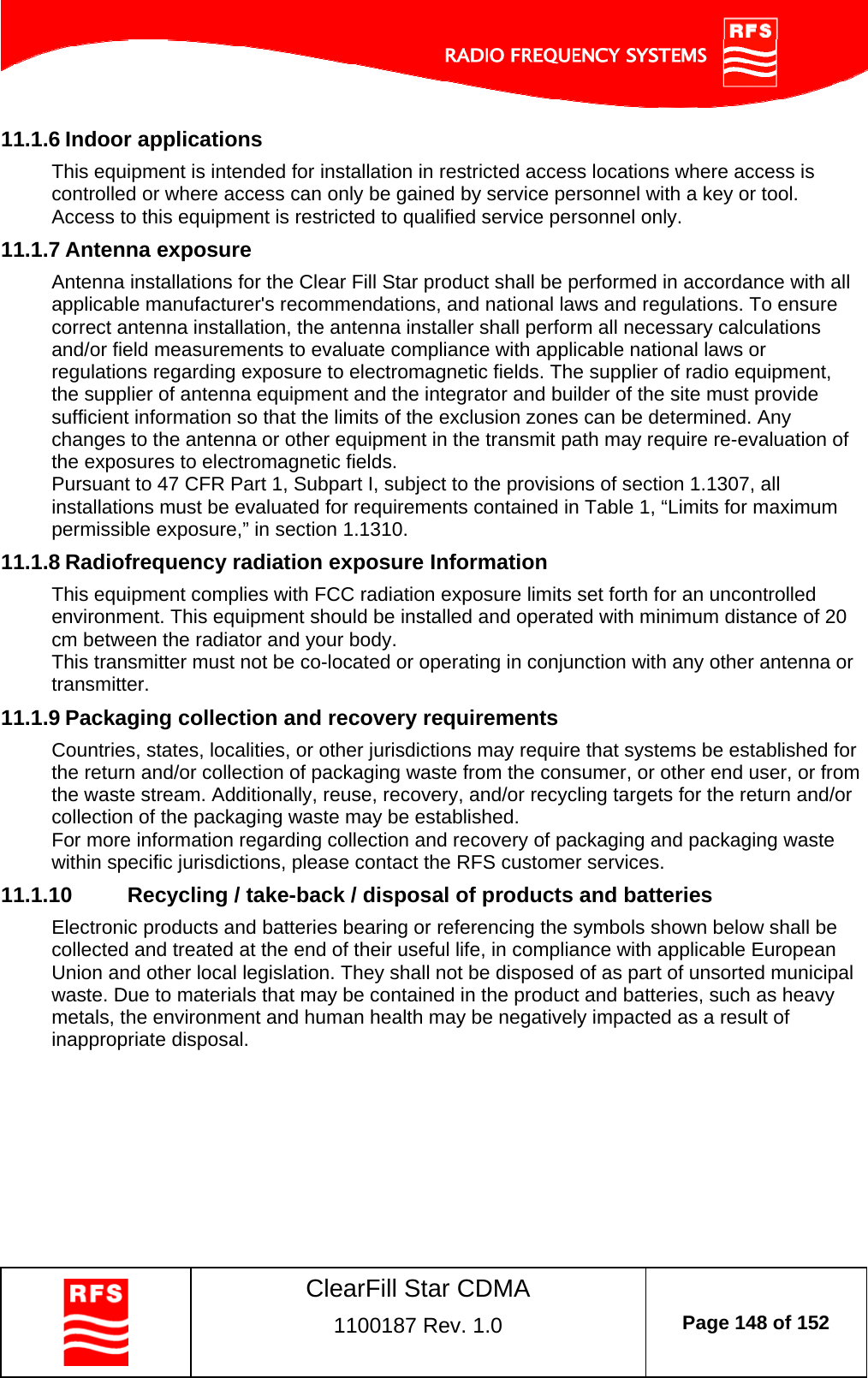    ClearFill Star CDMA  1100187 Rev. 1.0  Page 148 of 152  11.1.6 Indoor applications This equipment is intended for installation in restricted access locations where access is controlled or where access can only be gained by service personnel with a key or tool. Access to this equipment is restricted to qualified service personnel only. 11.1.7 Antenna exposure Antenna installations for the Clear Fill Star product shall be performed in accordance with all applicable manufacturer&apos;s recommendations, and national laws and regulations. To ensure correct antenna installation, the antenna installer shall perform all necessary calculations and/or field measurements to evaluate compliance with applicable national laws or regulations regarding exposure to electromagnetic fields. The supplier of radio equipment, the supplier of antenna equipment and the integrator and builder of the site must provide sufficient information so that the limits of the exclusion zones can be determined. Any changes to the antenna or other equipment in the transmit path may require re-evaluation of the exposures to electromagnetic fields. Pursuant to 47 CFR Part 1, Subpart I, subject to the provisions of section 1.1307, all installations must be evaluated for requirements contained in Table 1, “Limits for maximum permissible exposure,” in section 1.1310. 11.1.8 Radiofrequency radiation exposure Information This equipment complies with FCC radiation exposure limits set forth for an uncontrolled environment. This equipment should be installed and operated with minimum distance of 20 cm between the radiator and your body. This transmitter must not be co-located or operating in conjunction with any other antenna or transmitter. 11.1.9 Packaging collection and recovery requirements Countries, states, localities, or other jurisdictions may require that systems be established for the return and/or collection of packaging waste from the consumer, or other end user, or from the waste stream. Additionally, reuse, recovery, and/or recycling targets for the return and/or collection of the packaging waste may be established. For more information regarding collection and recovery of packaging and packaging waste within specific jurisdictions, please contact the RFS customer services. 11.1.10  Recycling / take-back / disposal of products and batteries Electronic products and batteries bearing or referencing the symbols shown below shall be collected and treated at the end of their useful life, in compliance with applicable European Union and other local legislation. They shall not be disposed of as part of unsorted municipal waste. Due to materials that may be contained in the product and batteries, such as heavy metals, the environment and human health may be negatively impacted as a result of inappropriate disposal.  