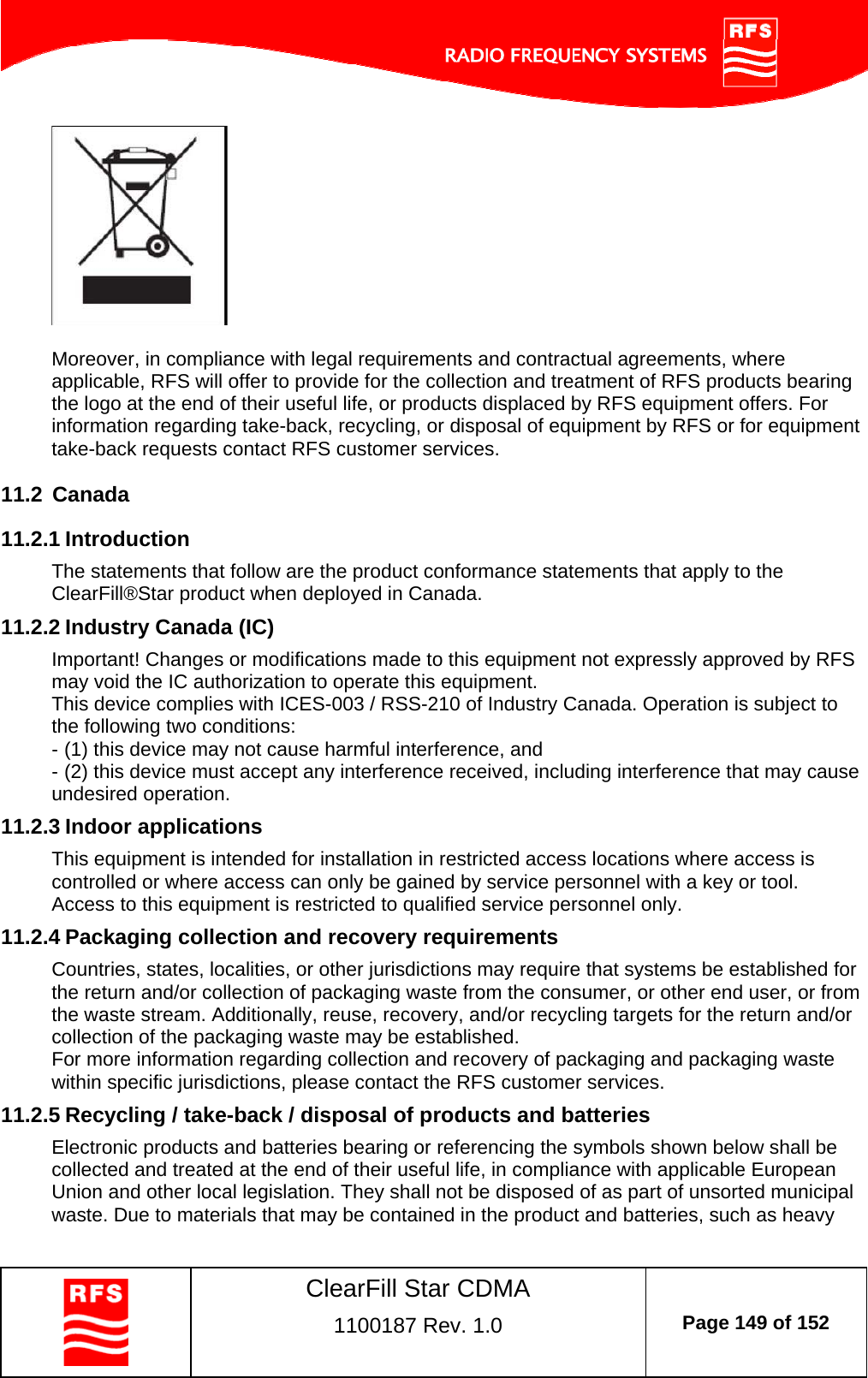    ClearFill Star CDMA  1100187 Rev. 1.0  Page 149 of 152    Moreover, in compliance with legal requirements and contractual agreements, where applicable, RFS will offer to provide for the collection and treatment of RFS products bearing the logo at the end of their useful life, or products displaced by RFS equipment offers. For information regarding take-back, recycling, or disposal of equipment by RFS or for equipment take-back requests contact RFS customer services. 11.2  Canada 11.2.1 Introduction The statements that follow are the product conformance statements that apply to the ClearFill®Star product when deployed in Canada. 11.2.2 Industry Canada (IC) Important! Changes or modifications made to this equipment not expressly approved by RFS may void the IC authorization to operate this equipment. This device complies with ICES-003 / RSS-210 of Industry Canada. Operation is subject to the following two conditions: - (1) this device may not cause harmful interference, and - (2) this device must accept any interference received, including interference that may cause undesired operation. 11.2.3 Indoor applications This equipment is intended for installation in restricted access locations where access is controlled or where access can only be gained by service personnel with a key or tool. Access to this equipment is restricted to qualified service personnel only. 11.2.4 Packaging collection and recovery requirements Countries, states, localities, or other jurisdictions may require that systems be established for the return and/or collection of packaging waste from the consumer, or other end user, or from the waste stream. Additionally, reuse, recovery, and/or recycling targets for the return and/or collection of the packaging waste may be established. For more information regarding collection and recovery of packaging and packaging waste within specific jurisdictions, please contact the RFS customer services. 11.2.5 Recycling / take-back / disposal of products and batteries Electronic products and batteries bearing or referencing the symbols shown below shall be collected and treated at the end of their useful life, in compliance with applicable European Union and other local legislation. They shall not be disposed of as part of unsorted municipal waste. Due to materials that may be contained in the product and batteries, such as heavy 