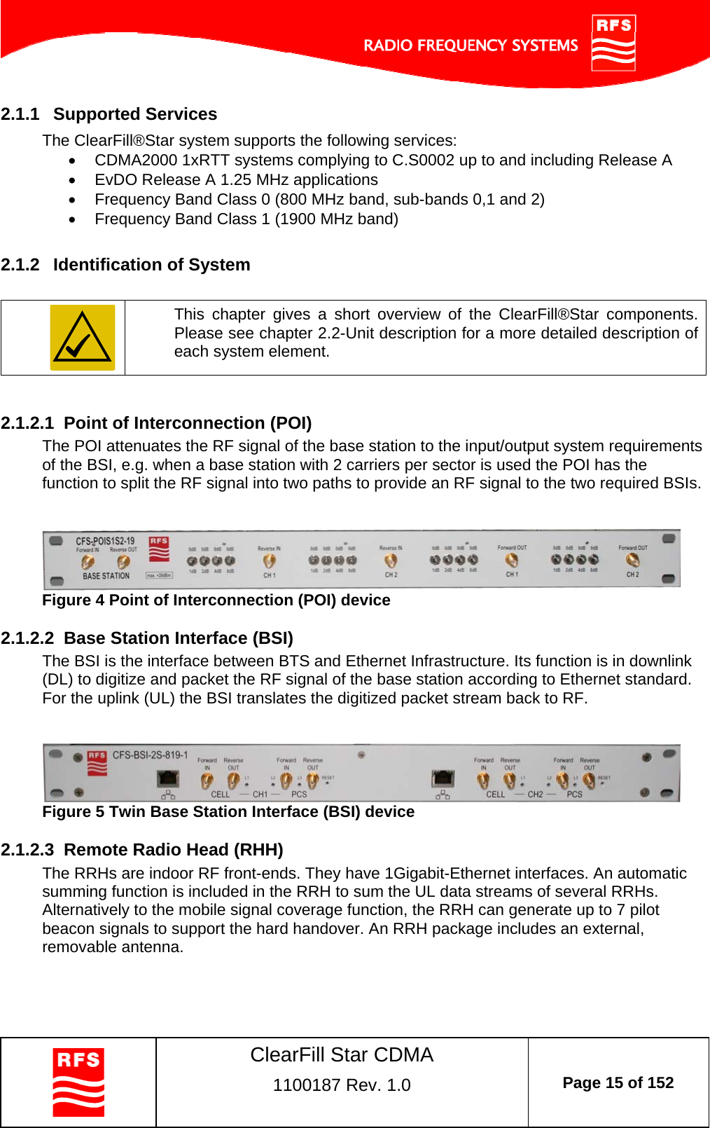    ClearFill Star CDMA  1100187 Rev. 1.0  Page 15 of 152  2.1.1  Supported Services The ClearFill®Star system supports the following services:   CDMA2000 1xRTT systems complying to C.S0002 up to and including Release A   EvDO Release A 1.25 MHz applications   Frequency Band Class 0 (800 MHz band, sub-bands 0,1 and 2)   Frequency Band Class 1 (1900 MHz band)  2.1.2  Identification of System   This chapter gives a short overview of the ClearFill®Star components. Please see chapter 2.2-Unit description for a more detailed description of each system element.    2.1.2.1  Point of Interconnection (POI) The POI attenuates the RF signal of the base station to the input/output system requirements of the BSI, e.g. when a base station with 2 carriers per sector is used the POI has the function to split the RF signal into two paths to provide an RF signal to the two required BSIs.     Figure 4 Point of Interconnection (POI) device  2.1.2.2  Base Station Interface (BSI) The BSI is the interface between BTS and Ethernet Infrastructure. Its function is in downlink (DL) to digitize and packet the RF signal of the base station according to Ethernet standard. For the uplink (UL) the BSI translates the digitized packet stream back to RF.    Figure 5 Twin Base Station Interface (BSI) device  2.1.2.3  Remote Radio Head (RHH) The RRHs are indoor RF front-ends. They have 1Gigabit-Ethernet interfaces. An automatic summing function is included in the RRH to sum the UL data streams of several RRHs. Alternatively to the mobile signal coverage function, the RRH can generate up to 7 pilot beacon signals to support the hard handover. An RRH package includes an external, removable antenna.    