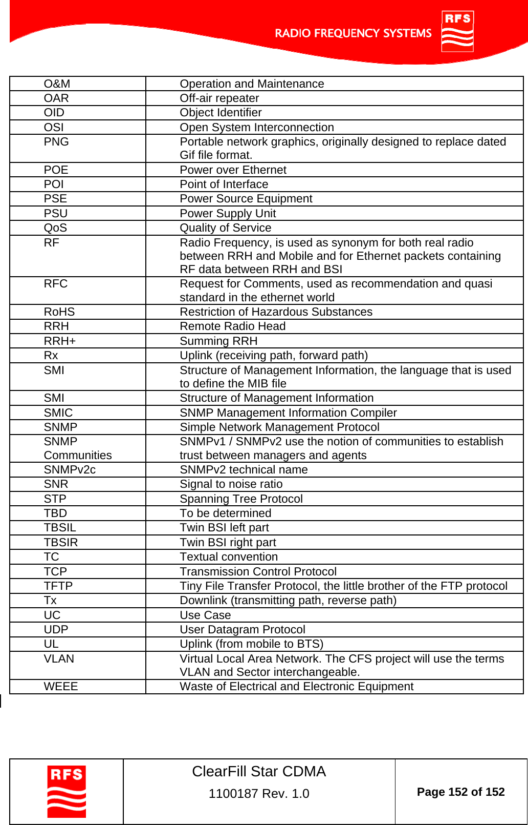    ClearFill Star CDMA  1100187 Rev. 1.0  Page 152 of 152  O&amp;M  Operation and Maintenance OAR Off-air repeater OID Object Identifier OSI  Open System Interconnection PNG  Portable network graphics, originally designed to replace dated Gif file format. POE  Power over Ethernet POI  Point of Interface PSE  Power Source Equipment PSU  Power Supply Unit QoS  Quality of Service RF  Radio Frequency, is used as synonym for both real radio between RRH and Mobile and for Ethernet packets containing RF data between RRH and BSI RFC  Request for Comments, used as recommendation and quasi standard in the ethernet world RoHS  Restriction of Hazardous Substances RRH  Remote Radio Head RRH+ Summing RRH Rx  Uplink (receiving path, forward path) SMI  Structure of Management Information, the language that is used to define the MIB file SMI  Structure of Management Information SMIC  SNMP Management Information Compiler SNMP  Simple Network Management Protocol SNMP Communities  SNMPv1 / SNMPv2 use the notion of communities to establish trust between managers and agents SNMPv2c  SNMPv2 technical name SNR  Signal to noise ratio STP  Spanning Tree Protocol TBD  To be determined TBSIL  Twin BSI left part TBSIR  Twin BSI right part TC Textual convention TCP  Transmission Control Protocol TFTP  Tiny File Transfer Protocol, the little brother of the FTP protocol Tx  Downlink (transmitting path, reverse path) UC Use Case UDP  User Datagram Protocol UL  Uplink (from mobile to BTS) VLAN  Virtual Local Area Network. The CFS project will use the terms VLAN and Sector interchangeable. WEEE  Waste of Electrical and Electronic Equipment    