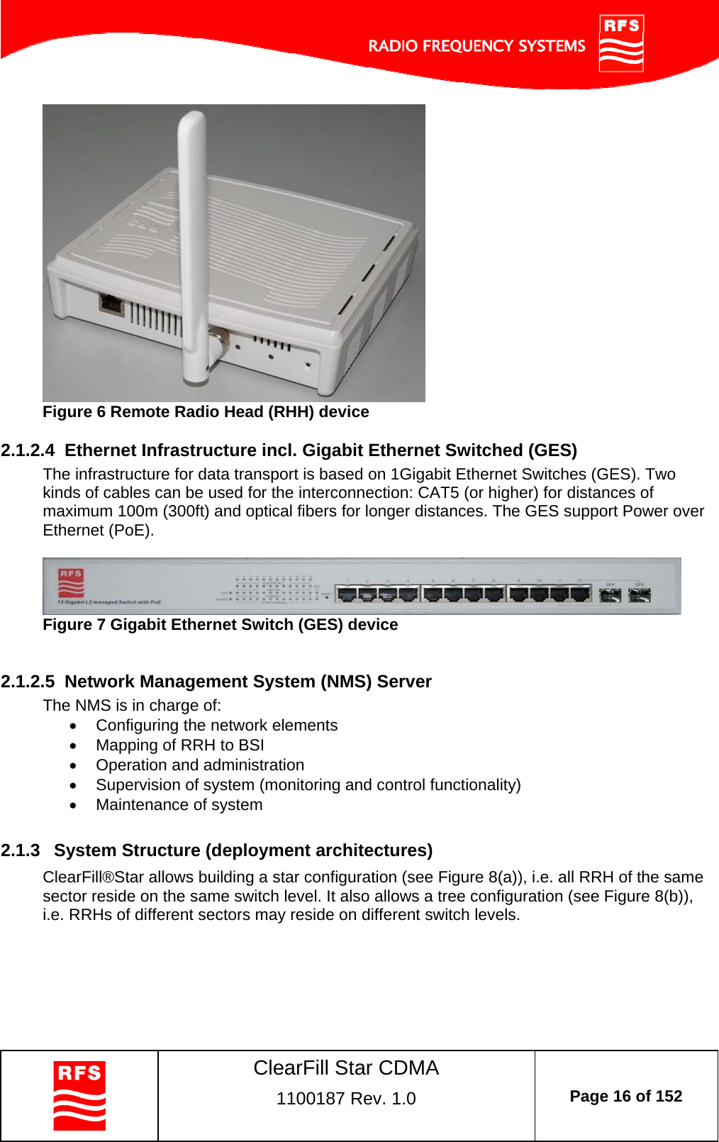    ClearFill Star CDMA  1100187 Rev. 1.0  Page 16 of 152   Figure 6 Remote Radio Head (RHH) device  2.1.2.4  Ethernet Infrastructure incl. Gigabit Ethernet Switched (GES) The infrastructure for data transport is based on 1Gigabit Ethernet Switches (GES). Two kinds of cables can be used for the interconnection: CAT5 (or higher) for distances of maximum 100m (300ft) and optical fibers for longer distances. The GES support Power over Ethernet (PoE).   Figure 7 Gigabit Ethernet Switch (GES) device   2.1.2.5  Network Management System (NMS) Server The NMS is in charge of:   Configuring the network elements   Mapping of RRH to BSI    Operation and administration   Supervision of system (monitoring and control functionality)   Maintenance of system  2.1.3  System Structure (deployment architectures) ClearFill®Star allows building a star configuration (see Figure 8(a)), i.e. all RRH of the same sector reside on the same switch level. It also allows a tree configuration (see Figure 8(b)), i.e. RRHs of different sectors may reside on different switch levels.  