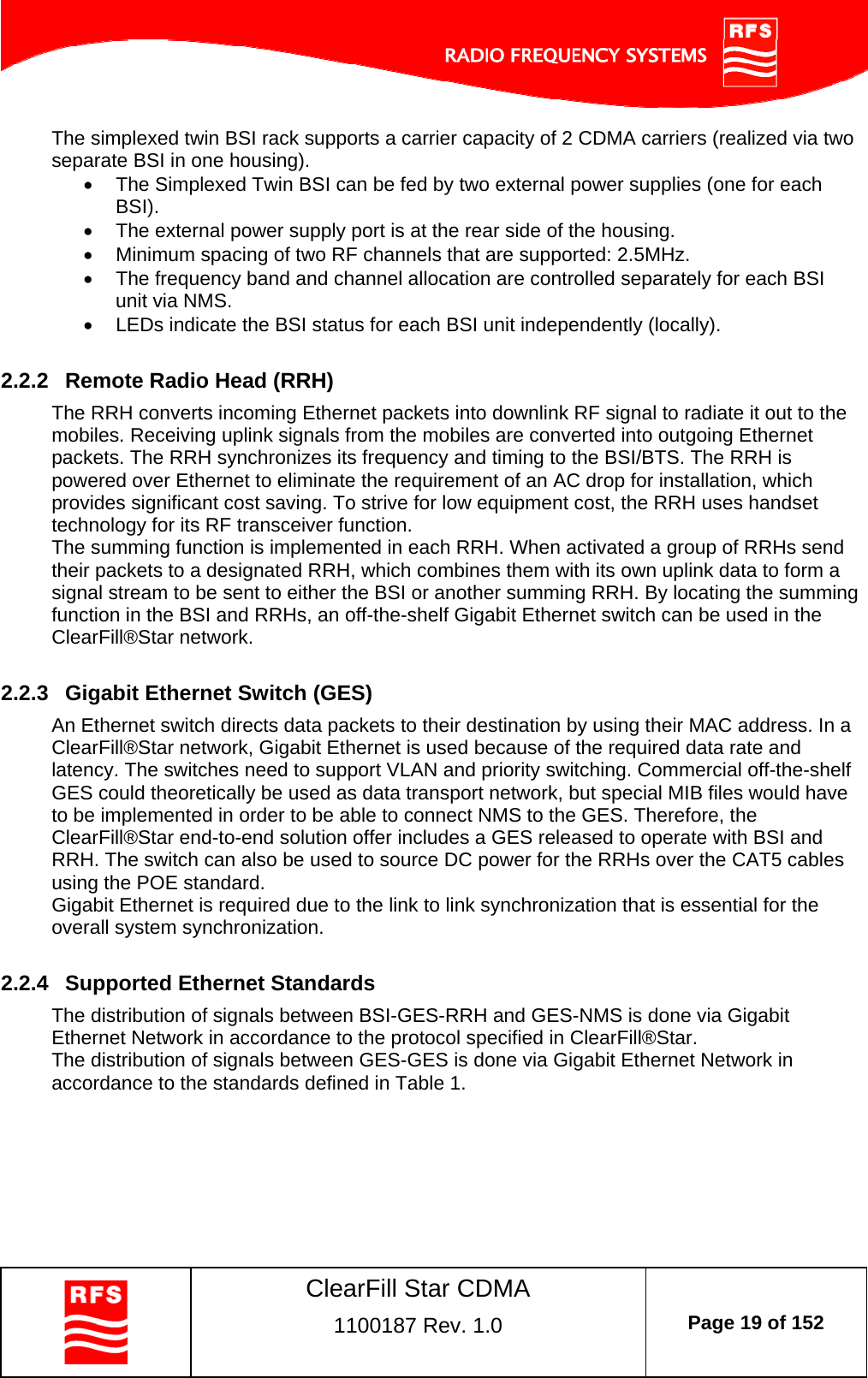    ClearFill Star CDMA  1100187 Rev. 1.0  Page 19 of 152  The simplexed twin BSI rack supports a carrier capacity of 2 CDMA carriers (realized via two separate BSI in one housing).    The Simplexed Twin BSI can be fed by two external power supplies (one for each BSI).   The external power supply port is at the rear side of the housing.   Minimum spacing of two RF channels that are supported: 2.5MHz.   The frequency band and channel allocation are controlled separately for each BSI unit via NMS.   LEDs indicate the BSI status for each BSI unit independently (locally).  2.2.2  Remote Radio Head (RRH) The RRH converts incoming Ethernet packets into downlink RF signal to radiate it out to the mobiles. Receiving uplink signals from the mobiles are converted into outgoing Ethernet packets. The RRH synchronizes its frequency and timing to the BSI/BTS. The RRH is powered over Ethernet to eliminate the requirement of an AC drop for installation, which provides significant cost saving. To strive for low equipment cost, the RRH uses handset technology for its RF transceiver function.  The summing function is implemented in each RRH. When activated a group of RRHs send their packets to a designated RRH, which combines them with its own uplink data to form a signal stream to be sent to either the BSI or another summing RRH. By locating the summing function in the BSI and RRHs, an off-the-shelf Gigabit Ethernet switch can be used in the ClearFill®Star network.   2.2.3  Gigabit Ethernet Switch (GES) An Ethernet switch directs data packets to their destination by using their MAC address. In a ClearFill®Star network, Gigabit Ethernet is used because of the required data rate and latency. The switches need to support VLAN and priority switching. Commercial off-the-shelf GES could theoretically be used as data transport network, but special MIB files would have to be implemented in order to be able to connect NMS to the GES. Therefore, the ClearFill®Star end-to-end solution offer includes a GES released to operate with BSI and RRH. The switch can also be used to source DC power for the RRHs over the CAT5 cables using the POE standard. Gigabit Ethernet is required due to the link to link synchronization that is essential for the overall system synchronization.  2.2.4  Supported Ethernet Standards The distribution of signals between BSI-GES-RRH and GES-NMS is done via Gigabit Ethernet Network in accordance to the protocol specified in ClearFill®Star. The distribution of signals between GES-GES is done via Gigabit Ethernet Network in accordance to the standards defined in Table 1. 