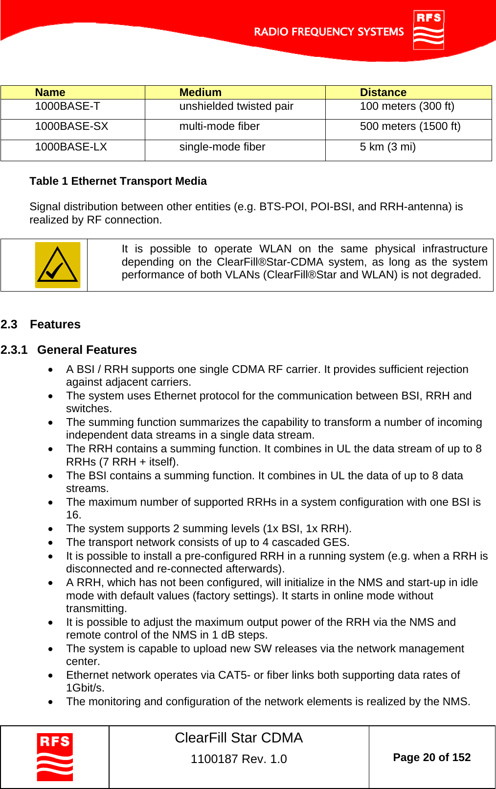    ClearFill Star CDMA  1100187 Rev. 1.0  Page 20 of 152   Name  Medium  Distance 1000BASE-T  unshielded twisted pair  100 meters (300 ft) 1000BASE-SX  multi-mode fiber  500 meters (1500 ft) 1000BASE-LX  single-mode fiber  5 km (3 mi)  Table 1 Ethernet Transport Media  Signal distribution between other entities (e.g. BTS-POI, POI-BSI, and RRH-antenna) is realized by RF connection.   It is possible to operate WLAN on the same physical infrastructure depending on the ClearFill®Star-CDMA system, as long as the system performance of both VLANs (ClearFill®Star and WLAN) is not degraded.  2.3  Features 2.3.1  General Features   A BSI / RRH supports one single CDMA RF carrier. It provides sufficient rejection against adjacent carriers.   The system uses Ethernet protocol for the communication between BSI, RRH and switches.   The summing function summarizes the capability to transform a number of incoming independent data streams in a single data stream.   The RRH contains a summing function. It combines in UL the data stream of up to 8 RRHs (7 RRH + itself).   The BSI contains a summing function. It combines in UL the data of up to 8 data streams.   The maximum number of supported RRHs in a system configuration with one BSI is 16.   The system supports 2 summing levels (1x BSI, 1x RRH).   The transport network consists of up to 4 cascaded GES.    It is possible to install a pre-configured RRH in a running system (e.g. when a RRH is disconnected and re-connected afterwards).   A RRH, which has not been configured, will initialize in the NMS and start-up in idle mode with default values (factory settings). It starts in online mode without transmitting.   It is possible to adjust the maximum output power of the RRH via the NMS and remote control of the NMS in 1 dB steps.   The system is capable to upload new SW releases via the network management center.   Ethernet network operates via CAT5- or fiber links both supporting data rates of 1Gbit/s.   The monitoring and configuration of the network elements is realized by the NMS. 